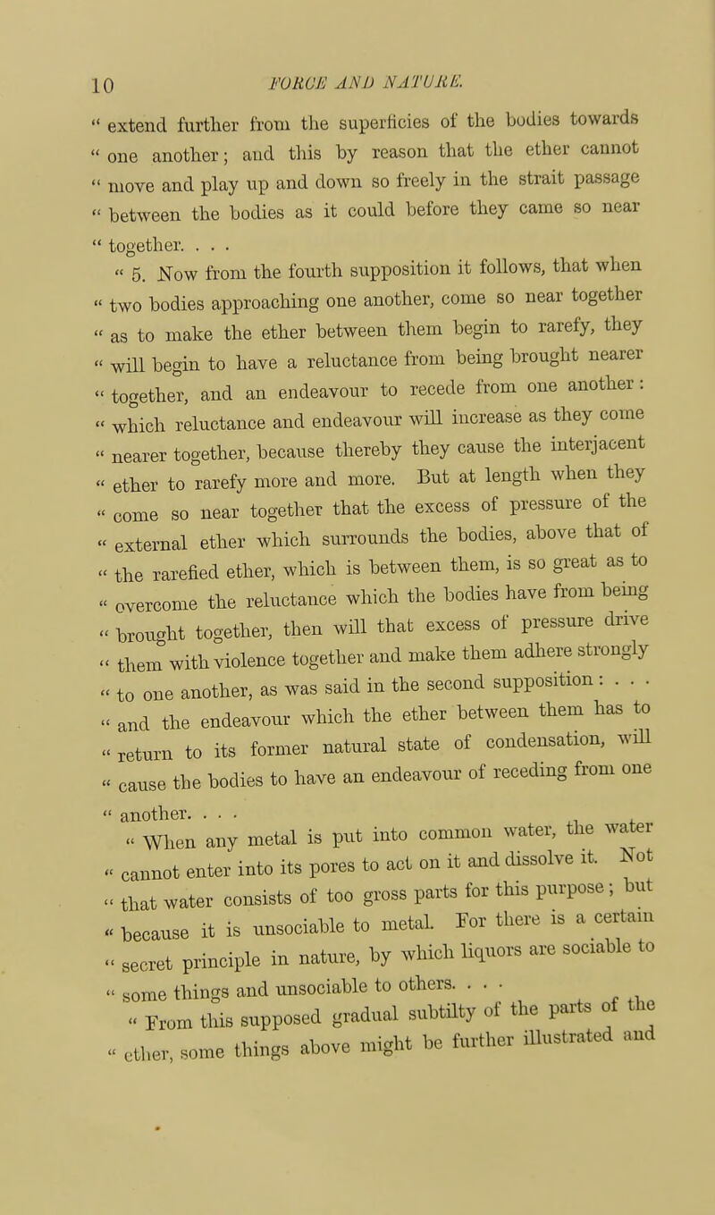  extend further from the superficies of the bodies towards  one another; and this by reason that the ether cannot  move and play up and down so freely in the strait passage « between the bodies as it could before they came so near  together. . . .  5. Now from the fourth supposition it follows, that when  two bodies approaching one another, come so near together « as to make the ether between them begin to rarefy, they « will begin to have a reluctance from being brought nearer « together, and an endeavour to recede from one another : « which reluctance and endeavour will increase as they come  nearer together, because thereby they cause the interjacent « ether to rarefy more and more. But at length when they « come so near together that the excess of pressure of the « external ether which surrounds the bodies, above that of « the rarefied ether, which is between them, is so great as to « overcome the reluctance which the bodies have from being « brought together, then will that excess of pressure drive « them with violence together and make them adhere strongly « to one another, as was said in the second supposition : . . . « and the endeavour which the ether between them has to « return to its former natural state of condensation, will - cause the bodies to have an endeavour of receding from one  another. ... « When any metal is put into common water, the water « cannot enter into its pores to act on it and dissolve it. Not « that water consists of too gross parts for this purpose; but ■ because it is unsociable to metaL For there is a certain « secret principle in nature, by which liquors are sociable to « Some things and unsociable to others. ... « From this supposed gradual subtilty of the parts of the - ether, some things above might be further illustrated and