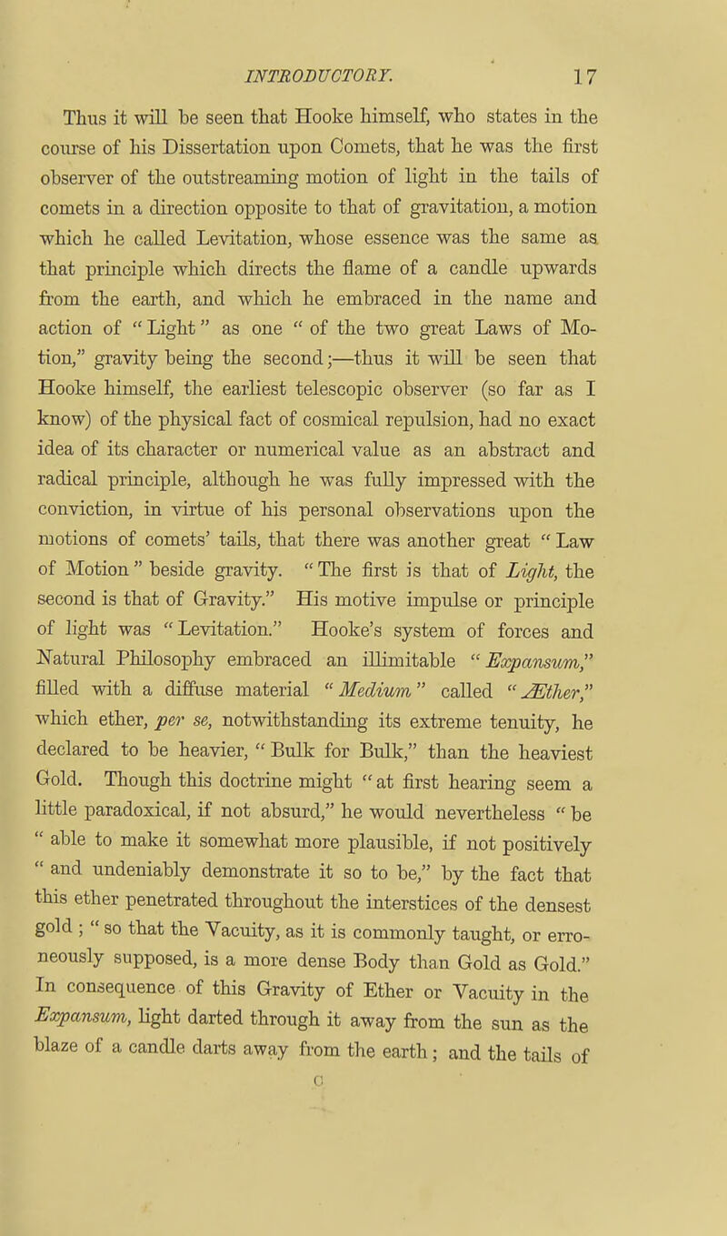 Thus it will be seen that Hooke himself, who states in the course of his Dissertation upon Comets, that he was the first observer of the outstreaming motion of light in the tails of comets in a direction opposite to that of gravitation, a motion which he called Levitation, whose essence was the same aa that principle which directs the flame of a candle upwards from the earth, and which he embraced in the name and action of  Light as one  of the two great Laws of Mo- tion, gravity being the second;—thus it will be seen that Hooke himself, the earliest telescopic observer (so far as I know) of the physical fact of cosmical repulsion, had no exact idea of its character or numerical value as an abstract and radical principle, although he was fully impressed with the conviction, in virtue of his personal observations upon the motions of comets' tails, that there was another great  Law of Motion  beside gravity.  The first is that of Light, the second is that of Gravity. His motive impulse or principle of light was Levitation. Hooke's system of forces and Natural Philosophy embraced an illimitable  Expansum, filled with a diffuse material Medium called uffither, which ether, per se, notwithstanding its extreme tenuity, he declared to be heavier,  Bulk for Bulk, than the heaviest Gold. Though this doctrine might  at first hearing seem a little paradoxical, if not absurd, he would nevertheless  be  able to make it somewhat more plausible, if not positively  and undeniably demonstrate it so to be, by the fact that this ether penetrated throughout the interstices of the densest gold ;  so that the Vacuity, as it is commonly taught, or erro- neously supposed, is a more dense Body than Gold as Gold. In consequence of this Gravity of Ether or Vacuity in the Expansum, light darted through it away from the sun as the blaze of a candle darts away from the earth; and the tails of A