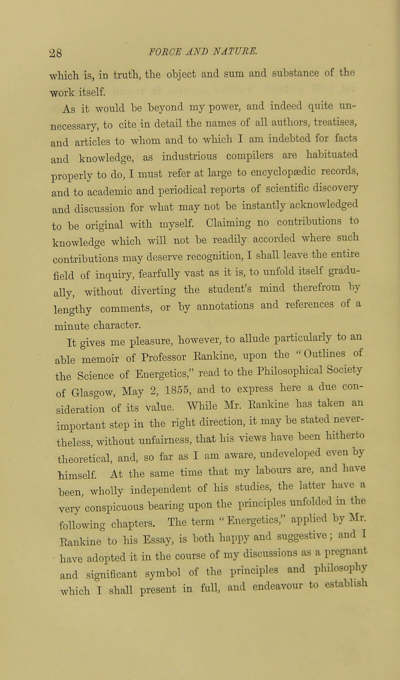 which is, in truth, the object and sum and substance of the work itself. As it would he beyond my power, and indeed quite un- necessary, to cite in detail the names of all authors, treatises, and articles to whom and to which I am indebted for facts and knowledge, as industrious compilers are habituated properly to do, I must refer at large to encyclopaedic records, and to academic and periodical reports of scientific discovery and discussion for what may not be instantly acknowledged to be original with myself. Claiming no contributions to knowledge which will not be readily accorded where such contributions may deserve recognition, I shall leave the entire field of inquiry, fearfully vast as it is, to unfold itself gradu- ally, without diverting the student's mind therefrom by lengthy comments, or by annotations and references of a minute character. It gives me pleasure, however, to allude particularly to an able memoir of Professor Eankine, upon the « Outlines of the Science of Energetics, read to the Philosophical Society of Glasgow, May 2, 1855, and to express here a due con- sideration of its value. While Mr. Eankine has taken an important step in the right direction, it may be stated never- theless, without unfairness, that his views have been hitherto theoretical, and, so far as I am aware, undeveloped even by himself. At the same time that my labours are, and have been, wholly independent of his studies, the latter have a very'conspicuous bearing upon the principles unfolded in the following chapters. The term Energetics, applied by Mr. Eankine to his Essay, is both happy and suggestive; and I have adopted it in the course of my discussions as a pregnant and significant symbol of the principles and philosophy which I shall present in full, and endeavour to establish