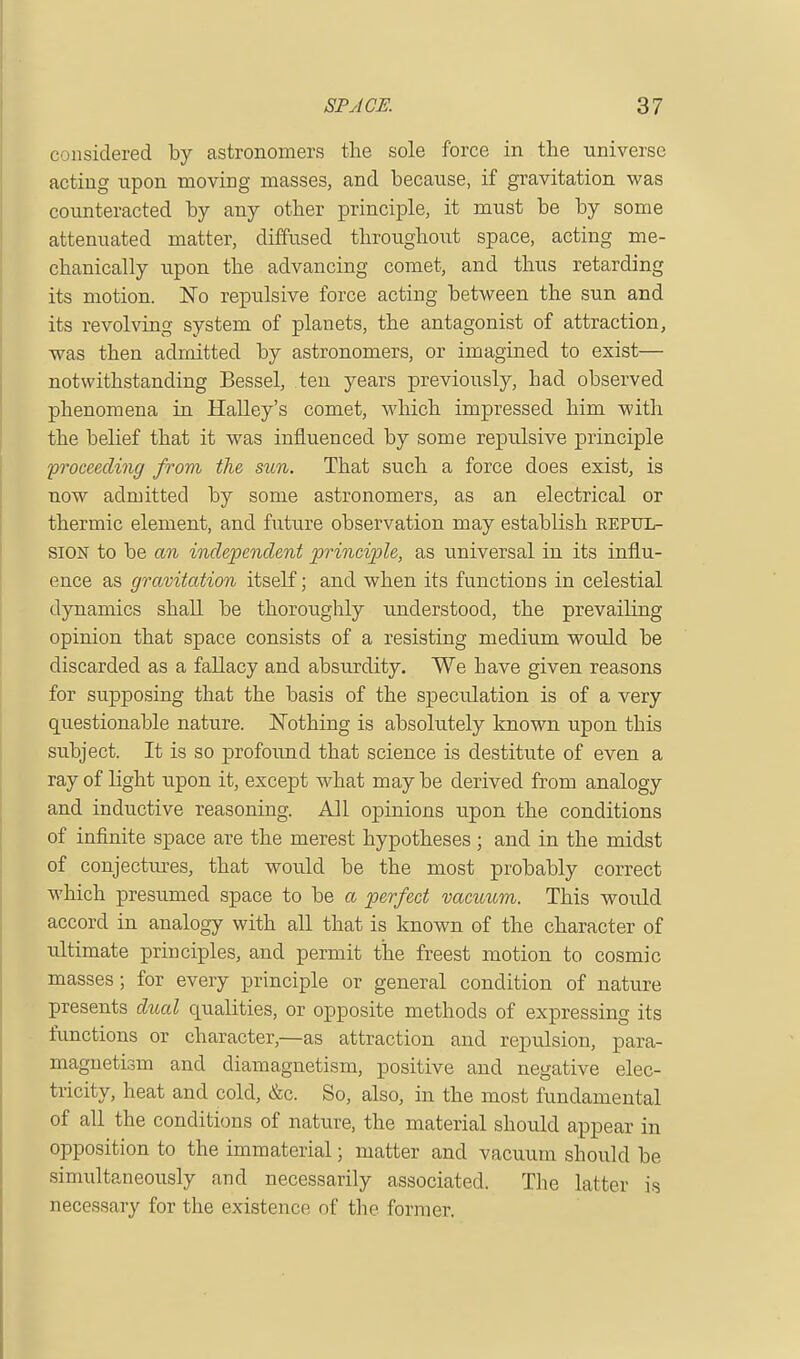 considered by astronomers the sole force in the universe acting upon moving masses, and because, if gravitation was counteracted by any other principle, it must be by some attenuated matter, diffused throughout space, acting me- chanically upon the advancing comet, and thus retarding its motion. No repulsive force acting between the sun and its revolving system of planets, the antagonist of attraction, was then admitted by astronomers, or imagined to exist— notwithstanding Bessel, ten years previously, had observed phenomena in Halley's comet, which impressed him with the belief that it was influenced by some repulsive principle 'proceeding from the sun. That such a force does exist, is now admitted by some astronomers, as an electrical or thermic element, and future observation may establish repul- sion to be an independent principle, as universal in its influ- ence as gravitation itself; and when its functions in celestial dynamics shall be thoroughly understood, the prevailing opinion that space consists of a resisting medium would be discarded as a fallacy and absurdity. We have given reasons for supposing that the basis of the speculation is of a very questionable nature. Nothing is absolutely known upon this subject. It is so profound that science is destitute of even a ray of light upon it, except what may be derived from analogy and inductive reasoning. All opinions upon the conditions of infinite space are the merest hypotheses; and in the midst of conjectures, that would be the most probably correct which presumed space to be a perfect vacuum. This would accord in analogy with all that is known of the character of ultimate principles, and permit the freest motion to cosmic masses; for every principle or general condition of nature presents dual qualities, or opposite methods of expressing its functions or character,—as attraction and repulsion, para- magnetism and diamagnetism, positive and negative elec- tricity, heat and cold, &c. So, also, in the most fundamental of all the conditions of nature, the material should appear in opposition to the immaterial; matter and vacuum should be simultaneously and necessarily associated. The latter is necessary for the existence of the former.