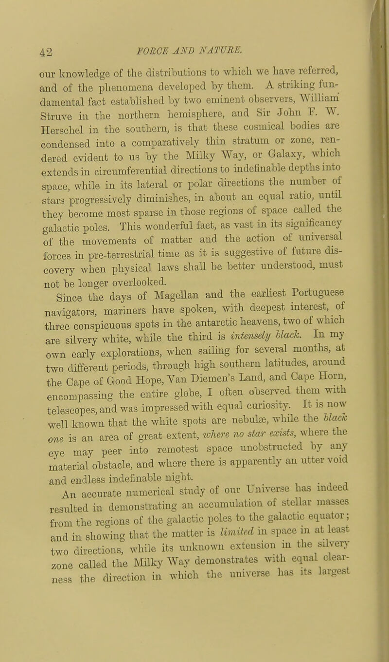 our knowledge of the distributions to which we have referred, and of the phenomena developed by them. A striking fun- damental fact established by two eminent observers, William Struve in the northern hemisphere, and Sir John F. W. Herschel in the southern, is that these cosmical bodies are condensed into a comparatively thin stratum or zone, ren- dered evident to us by the Milky Way, or Galaxy, which extends in circumferential directions to indefinable depths into space, while in its lateral or polar directions the number of stars progressively diminishes, in about an equal ratio, until they become most sparse in those regions of space called the galactic poles. This wonderful fact, as vast in its significancy of the movements of matter and the action of universal forces in pre-terrestrial time as it is suggestive of future dis- covery when physical laws shall be better understood, must not be longer overlooked. Since the days of Magellan and the earliest Portuguese navigators, mariners have spoken, with deepest interest, of three conspicuous spots in the antarctic heavens, two of which are silvery white, while the third is intensely Mack. In my own early explorations, when sailing for several months, at two different periods, through high southern latitudes, around the Cape of Good Hope, Van Diemen's Land, and Cape Horn, encompassing the entire globe, I often observed them with telescopes, and was impressed with equal curiosity. It is now well known that the white spots are nebulae, while the blaea one is an area of great extent, where no star exists, where the eye may peer into remotest space unobstructed by any material obstacle, and where there is apparently an utter void and endless indefinable night. _ An accurate numerical study of our Universe has indeed resulted in demonstrating an accumulation of stellar masses from the regions of the galactic poles to the galactic equator; and in showing that the matter is limited m space in at least two directions, while its unknown extension in the silvery zone called the Milky Way demonstrates with equal clear- ness the direction in which the universe has its largest