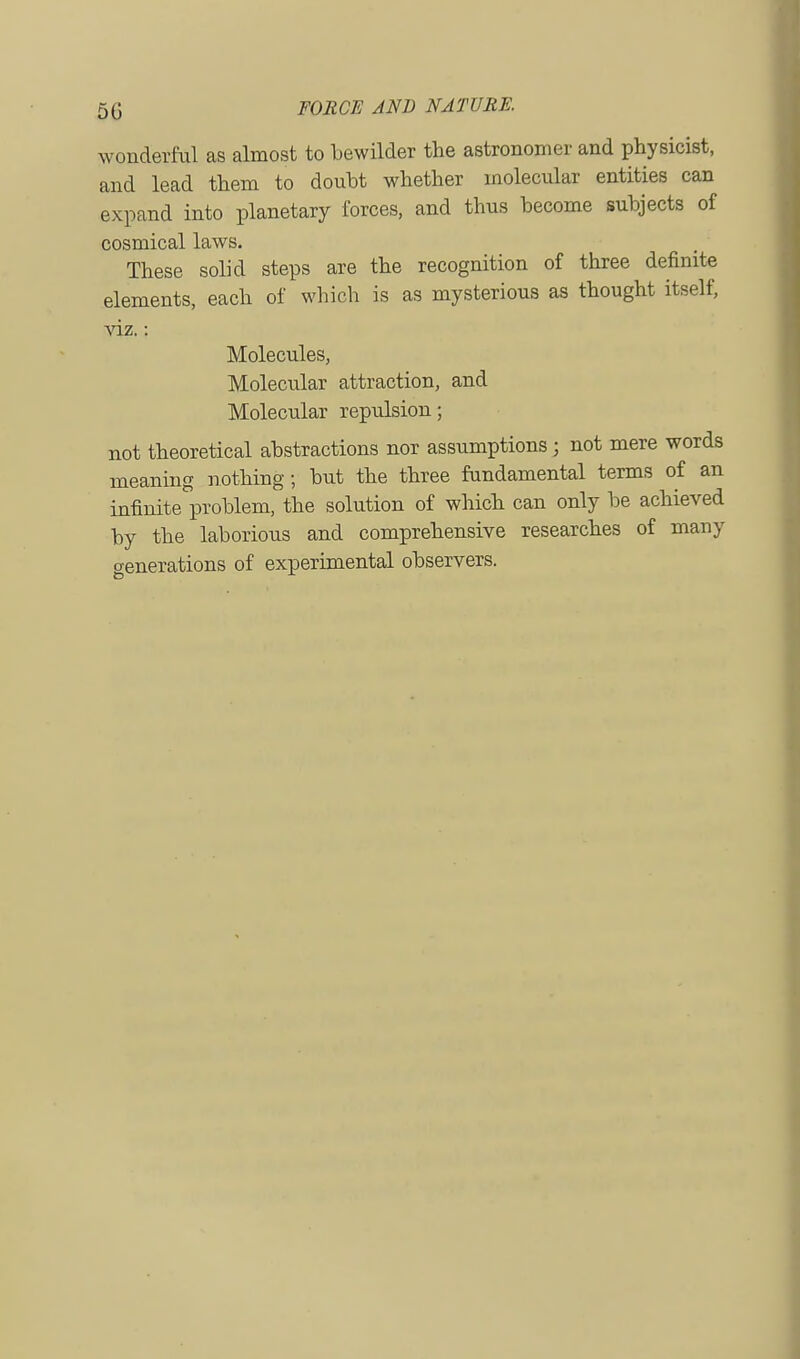 wonderful as almost to bewilder the astronomer and physicist, and lead them to doubt whether molecular entities can expand into planetary forces, and thus become subjects of cosmical laws. These solid steps are the recognition of three definite elements, each of which is as mysterious as thought itself, viz.: Molecules, Molecular attraction, and Molecular repulsion; not theoretical abstractions nor assumptions; not mere words meaning nothing; but the three fundamental terms of an infinite problem, the solution of which can only be achieved by the laborious and comprehensive researches of many Generations of experimental observers.