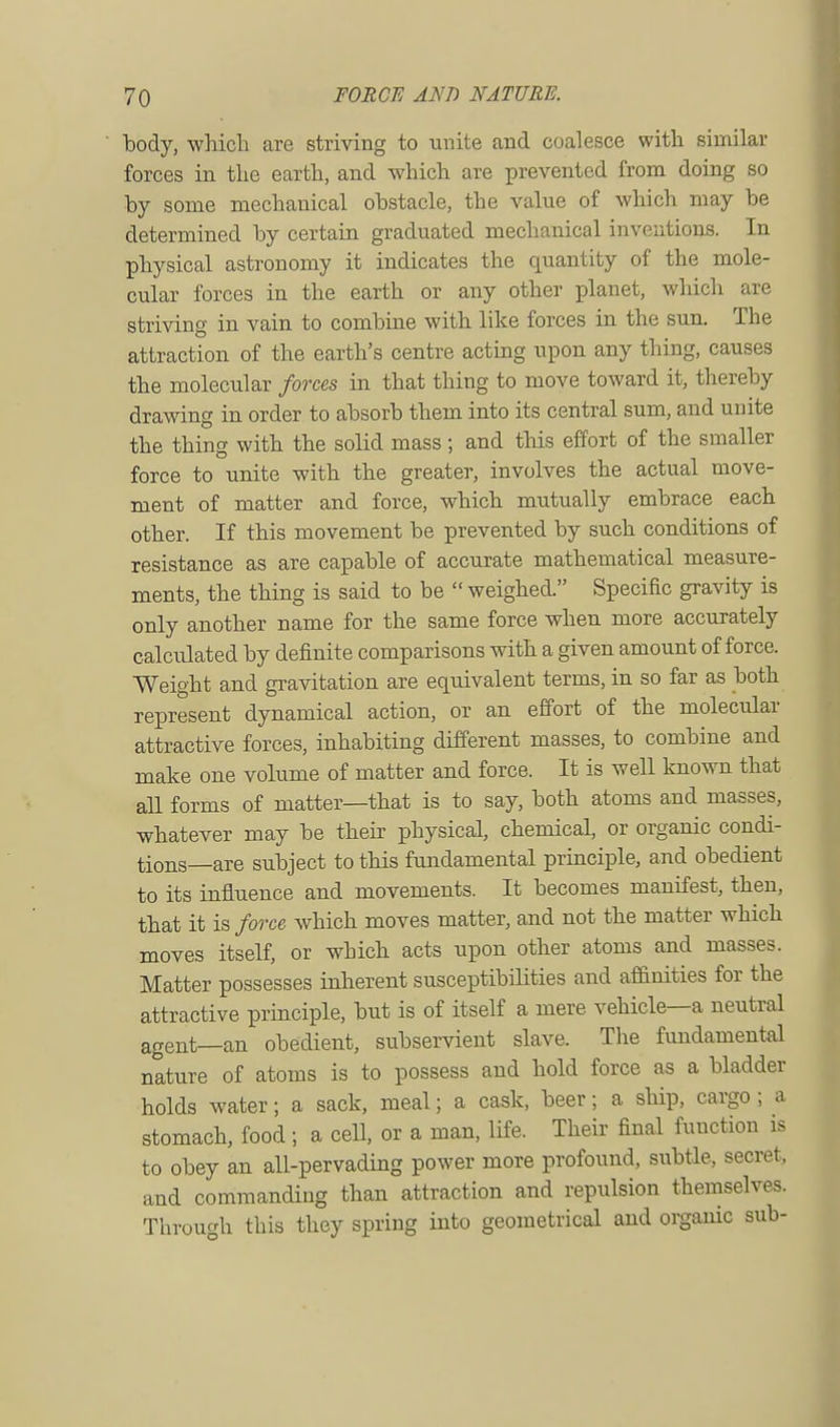 body, which are striving to unite and coalesce with similar forces in the earth, and which are prevented from doing so by some mechanical obstacle, the value of which may be determined by certain graduated mechanical inventions. In physical astronomy it indicates the quantity of the mole- cular forces in the earth or any other planet, which are striving in vain to combine with like forces in the sun. The attraction of the earth's centre acting upon any thing, causes the molecular forces in that thing to move toward it, thereby drawing in order to absorb them into its central sum, and unite the thing with the solid mass ; and this effort of the smaller force to unite with the greater, involves the actual move- ment of matter and force, which mutually embrace each other. If this movement be prevented by such conditions of resistance as are capable of accurate mathematical measure- ments, the thing is said to be  weighed. Specific gravity is only another name for the same force when more accurately calculated by definite comparisons with a given amount of force. Weight and gravitation are equivalent terms, in so far as both represent dynamical action, or an effort of the molecular attractive forces, inhabiting different masses, to combine and make one volume of matter and force. It is well known that all forms of matter—that is to say, both atoms and masses, whatever may be their physical, chemical, or organic condi- tions—are subject to this fundamental principle, and obedient to its influence and movements. It becomes manifest, then, that it is force which moves matter, and not the matter which moves itself, or which acts upon other atoms and masses. Matter possesses inherent susceptibilities and affinities for the attractive principle, but is of itself a mere vehicle—a neutral agent_an obedient, subservient slave. The fundamental nature of atoms is to possess and hold force as a bladder holds water; a sack, meal; a cask, beer; a ship, cargo ; a stomach, food ; a cell, or a man, life. Their final function is to obey an all-pervading power more profound, subtle, secret, and commanding than attraction and repulsion themselves. Through this they spring into geometrical and organic sub-