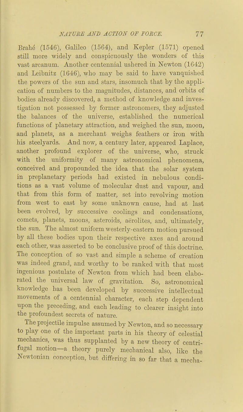 Brahe (1546), Galileo (1564), and Kepler (1571) opened still more widely and conspicuously the wonders of this vast arcanum. Another centennial ushered in Newton (1642) and Leibnitz (1646), who may be said to have vanquished the powers of the sun and stars, insomuch that by the appli- cation of numbers to the magnitudes, distances, and orbits of bodies already discovered, a method of knowledge and inves- tigation not possessed by former astronomers, they adjusted the balances of the universe, established the numerical functions of planetary attraction, and weighed the sun, moon, and planets, as a merchant weighs feathers or iron with his steelyards. And now, a century later, appeared Laplace, another profound explorer of the universe, who, struck with the uniformity of many astronomical phenomena, conceived and propounded the idea that the solar system in preplanetary periods had existed in nebulous condi- tions as a vast volume of molecrdar dust and vapour, and that from this form of matter, set into revolving motion from west to east by some unknown cause, had at last been evolved, by successive coolings and condensations, comets, planets, moons, asteroids, aerolites, and, ultimately, the sun. The almost uniform westerly-eastern motion pursued by all these bodies upon their respective axes and arouud each other, was asserted to be conclusive proof of this doctrine. The conception of so vast and simple a scheme of creation was indeed grand, and worthy to be ranked with that most ingenious postulate of Newton from which had been elabo- rated the universal law of gravitation. So, astronomical knowledge has been developed by successive intellectual movements of a centennial character, each step dependent upon the preceding, and each leading to clearer insight into the profoundest secrets of nature. The projectile impulse assumed by Newton, and so necessary to play one of the important parts in his theory of celestial mechanics, was thus supplanted by a new theory of centri- fugal motion—a theory purely mechanical also, like the Newtonian conception, but differing in so far that a media-