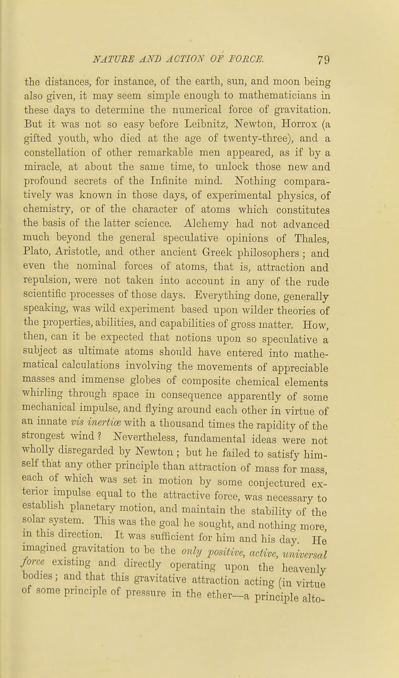 the distances, for instance, of the earth, sun, and moon being also given, it may seem simple enough to mathematicians in these days to determine the numerical force of gravitation. But it was not so easy before Leibnitz, Newton, Horrox (a gifted youth, who died at the age of twenty-three), and a constellation of other remarkable men appeared, as if by a miracle, at about the same time, to unlock those new and profound secrets of the Infinite mind. Nothing compara- tively was known in those days, of experimental physics, of chemistry, or of the character of atoms which constitutes the basis of the latter science. Alchemy had not advanced much beyond the general speculative opinions of Thales, Plato, Aristotle, and other ancient Greek philosophers ; and even the nominal forces of atoms, that is, attraction and repulsion, were not taken into account in any of the rude scientific processes of those days. Everything done, generally speaking, was wild experiment based upon wilder theories of the properties, abilities, and capabilities of gross matter. How, then, can it be expected that notions upon so speculative a subject as ultimate atoms should have entered into mathe- matical calculations involving the movements of appreciable masses and immense globes of composite chemical elements whirling through space in consequence apparently of some mechanical impulse, and flying around each other in virtue of an innate vis inertice with a thousand times the rapidity of the strongest wind ? Nevertheless, fundamental ideas were not wholly disregarded by Newton ; but he failed to satisfy him- self that any other principle than attraction of mass for mass, each of which was set in motion by some conjectured ex- tenor impulse equal to the attractive force, was necessary to establish planetary motion, and maintain the stability of the solar system. This was the goal he sought, and nothing more m this direction. It was sufficient for him and his day He imagined gravitation to be the only positive, active, universal force existing and directly operating upon the heavenly bodies; and that this gravitative attraction acting (in virtue of some principle of pressure in the ether-a principle alto