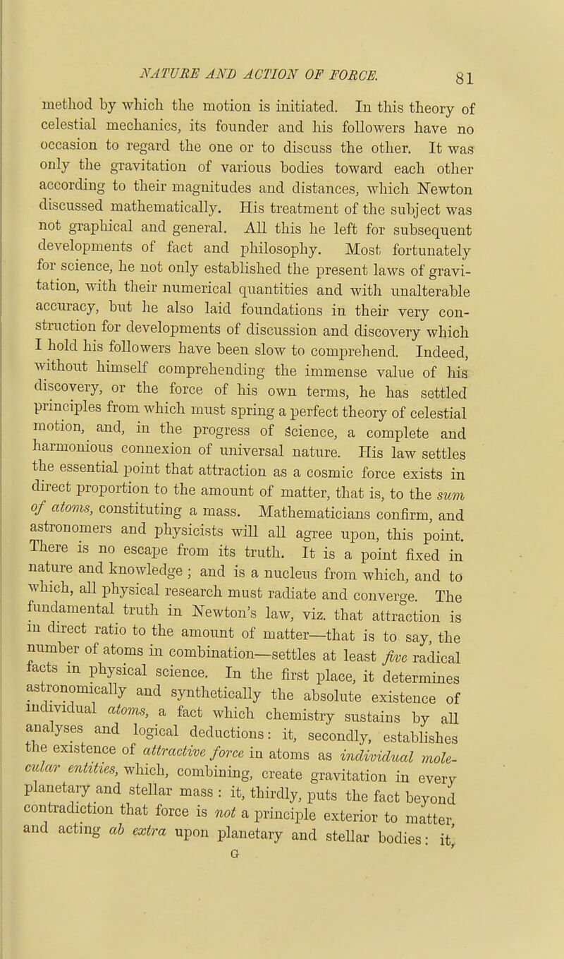 method by which the motion is initiated. In this theory of celestial mechanics, its founder and his followers have no occasion to regard the one or to discuss the other. It was only the gravitation of various bodies toward each other according to their magnitudes and distances, which ISTewton discussed mathematically. His treatment of the subject was not graphical and general. All this he left for subsequent developments of fact and philosophy. Most fortunately for science, he not only established the present laws of gravi- tation, with their numerical quantities and with unalterable accuracy, but he also laid foundations in their very con- struction for developments of discussion and discovery which I hold his followers have been slow to comprehend. Indeed, without himself comprehending the immense value of his discovery, or the force of his own terms, he has settled principles from which must spring a perfect theory of celestial motion, and, in the progress of science, a complete and harmonious connexion of universal nature. His law settles the essential point that attraction as a cosmic force exists in direct proportion to the amount of matter, that is, to the sum of atoms, constituting a mass. Mathematicians confirm, and astronomers and physicists will all agree upon, this point. There is no escape from its truth. It is a point fixed in nature and knowledge ; and is a nucleus from which, and to which, all physical research must radiate and converge The fundamental truth in Newton's law, viz. that attraction is m direct ratio to the amount of matter—that is to say the number of atoms in combination-settles at least five radical tacts m physical science. In the first place, it determines astronomically and synthetically the absolute existence of individual atoms, a fact which chemistry sustains by all analyses and logical deductions: it, secondly, establishes the existence of attractive force in atoms as individual mole- cular entities, which, combining, create gravitation in every planetary and steUar mass : it, thirdly, puts the fact beyond contradiction that force is not a principle exterior to matter and acting ab extra upon planetary and stellar bodies: it^ G .