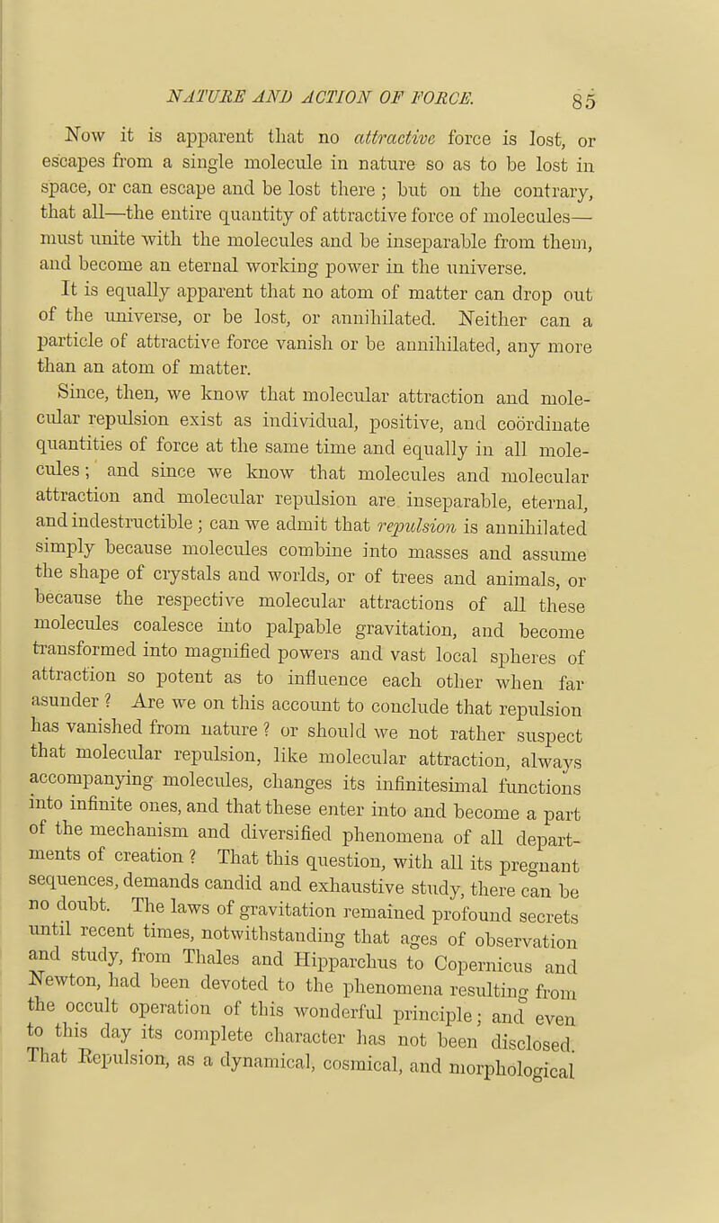 Now it is apparent that no attractive force is lost, or escapes from a single molecule in nature so as to be lost in space, or can escape and be lost there ; but on the contrary, that all—the entire quantity of attractive force of molecules— must unite with the molecules and be inseparable from them, and become an eternal working power in the universe. It is equally apparent that no atom of matter can drop out of the universe, or be lost, or annihilated. Neither can a particle of attractive force vanish or be annihilated, any more than an atom of matter. Since, then, we know that molecular attraction and mole- cular repulsion exist as individual, positive, and coordinate quantities of force at the same time and equally in all mole- cules; and since we know that molecules and molecular attraction and molecular repulsion are inseparable, eternal, and indestructible ; can we admit that repulsion is annihilated simply because molecules combine into masses and assume the shape of crystals and worlds, or of trees and animals, or because the respective molecular attractions of all these molecules coalesce into palpable gravitation, and become transformed into magnified powers and vast local spheres of attraction so potent as to influence each other when far asunder ? Are we on this account to conclude that repulsion has vanished from nature ? or should we not rather suspect that molecular repulsion, like molecular attraction, always accompanying molecules, changes its infinitesimal functions into infinite ones, and that these enter into and become a part of the mechanism and diversified phenomena of all depart- ments of creation ? That this question, with aU its pregnant sequences, demands candid and exhaustive study, there can be no doubt. The laws of gravitation remained profound secrets until recent times, notwithstanding that ages of observation and study, from Thales and Hipparchus to Copernicus and Newton, had been devoted to the phenomena resulting from the occult operation of this wonderful principle; and even to this day its complete character has not been disclosed That Repulsion, as a dynamical, cosmical, and morphological