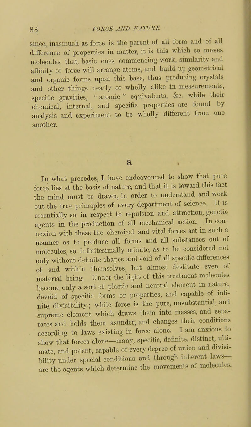 since, inasmuch as force is the parent of all form and of all difference of properties in matter, it is this which so moves molecules that, basic ones commencing work, similarity and affinity of force will arrange atoms, and build up geometrical and organic forms upon this base, thus producing crystals and other things nearly or wholly alike in measurements, specific gravities,  atomic  equivalents, &c. while their chemical, internal, and specific properties are found by analysis and experiment to be wholly different from one another. 8. In what precedes, I have endeavoured to show that pure force lies at the basis of nature, and that it is toward this fact the mind must be drawn, in order to understand and work out the true principles of every department of science. It is essentially so in respect to repulsion and attraction, genetic agents in the production of all mechanical action. In con- nexion with these the chemical and vital forces act in such a manner as to produce all forms and all substances out of molecules, so infinitesimally minute, as to be considered not only without definite shapes and void of all specific differences of and within themselves, but almost destitute even of material being. Under the light of this treatment molecules become only a sort of plastic and neutral element in nature, devoid of specific forms or properties, and capable of infi- nite divisibility; while force is the pure, unsubstantial, and supreme element which draws them into masses, and sepa- rates and holds them asunder, and changes their conditions according to laws existing in force alone. I am anxious to show that forces alone—many, specific, definite, distinct, ulti- mate, and potent, capable of every degree of union and divisi- bility under special conditions and through inherent laws- arc the agents which determine the movements of molecules.