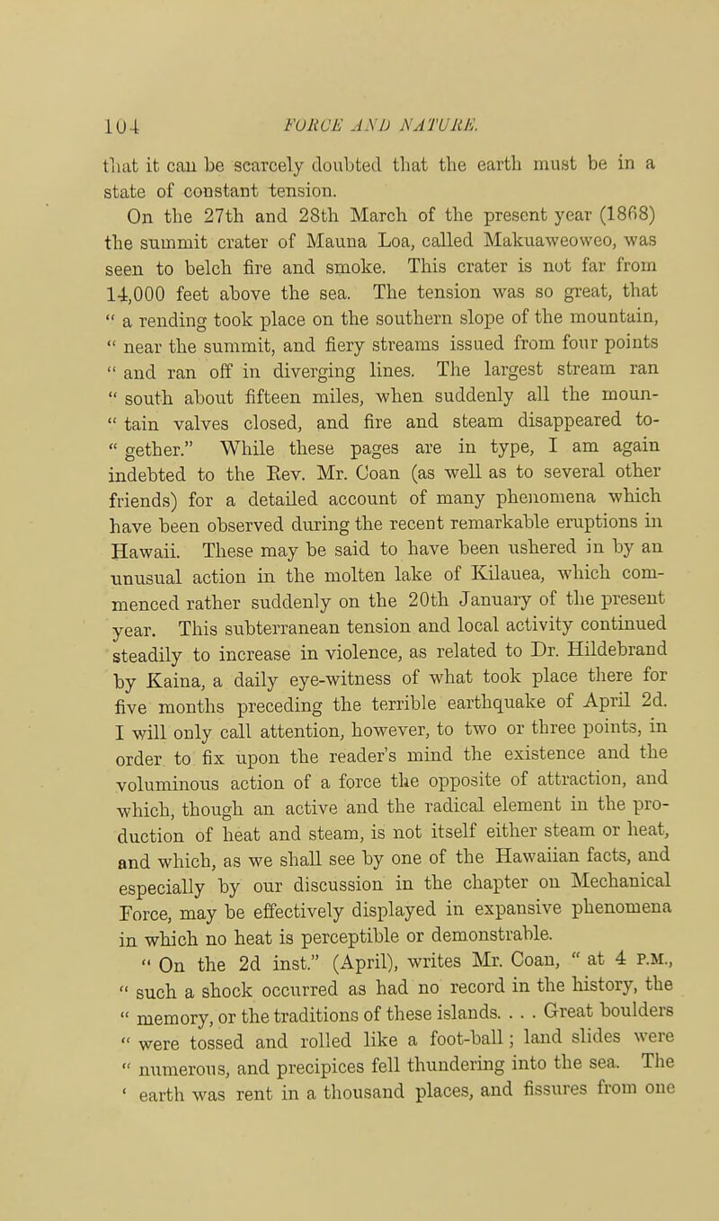 1U4 FORCE AS I) NA TURK. that it can be scarcely doubted that the earth must be in a state of constant tension. On the 27th and 28th March of the present year (1868) the summit crater of Mauna Loa, called Makuaweoweo, was seen to belch fire and smoke. This crater is not far from 14,000 feet above the sea. The tension was so great, that  a rending took place on the southern slope of the mountain,  near the summit, and fiery streams issued from four points  and ran off in diverging lines. The largest stream ran  south about fifteen miles, when suddenly all the inoun-  tain valves closed, and fire and steam disappeared to-  gether. While these pages are in type, I am again indebted to the Eev. Mr. Coan (as well as to several other friends) for a detailed account of many phenomena wbich have been observed during the recent remarkable eruptions in Hawaii. These may be said to have been ushered in by an unusual action in the molten lake of Kilauea, which com- menced rather suddenly on the 20th January of the present year. This subterranean tension and local activity continued steadily to increase in violence, as related to Dr. Hildebrand by Kaina, a daily eye-witness of what took place there for five months preceding the terrible earthquake of April 2d. I will only call attention, however, to two or three points, in order to fix upon the reader's mind the existence and the voluminous action of a force the opposite of attraction, and which, though an active and the radical element in the pro- duction of heat and steam, is not itself either steam or heat, and which, as we shall see by one of the Hawaiian facts, and especially by our discussion in the chapter on Mechanical Force, may be effectively displayed in expansive phenomena in whicb no heat is perceptible or demonstrable.  On the 2d inst. (April), writes Mr. Coan,  at 4 p.m.,  such a shock occurred as had no record in the history, the  memory, or the traditions of these islands Great boulders  were tossed and rolled like a foot-ball; land slides were  numerous, and precipices fell thundering into the sea. The ' earth was rent in a thousand places, and fissures from one