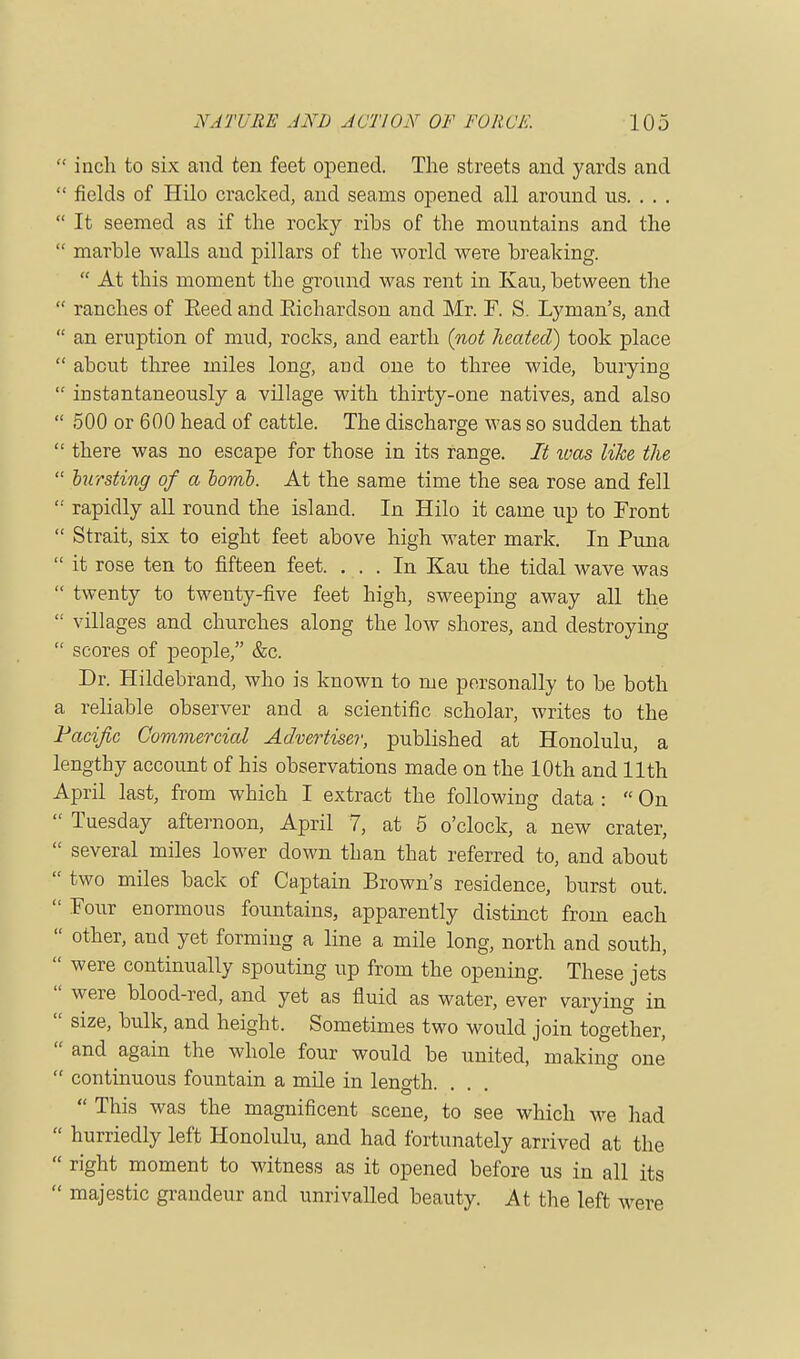  inch to six and ten feet opened. The streets and yards and  fields of Hilo cracked, and seams opened all around us. . . .  It seemed as if the rocky ribs of the mountains and the  marble walls and pillars of the world were breaking.  At this moment the ground was rent in Kau, between the  ranches of Eeed and Eichardson and Mr. F. S. Lyman's, and  an eruption of mud, rocks, and earth (not heated) took place  about three miles long, and one to three wide, burying  instantaneously a village with thirty-one natives, and also  500 or 600 head of cattle. The discharge was so sudden that  there was no escape for those in its range. It was like the  bursting of a homo. At the same time the sea rose and fell  rapidly all round the island. In Hilo it came up to Front  Strait, six to eight feet above high water mark. In Puna  it rose ten to fifteen feet. ... In Kau the tidal wave was  twenty to twenty-five feet high, sweeping away all the  villages and churches along the low shores, and destroying  scores of people, &c. Dr. Hildebrand, who is known to me personally to be both a reliable observer and a scientific scholar, writes to the Pacific Commercial Advertiser, published at Honolulu, a lengthy account of his observations made on the 10th and 11th April last, from which I extract the following data :  On  Tuesday afternoon, April 7, at 5 o'clock, a new crater,  several miles lower down than that referred to, and about  two miles back of Captain Brown's residence, burst out.  Four enormous fountains, apparently distinct from each  other, and yet forming a line a mile long, north and south,  were continually spouting up from the opening. These jets  were blood-red, and yet as fluid as water, ever varying in  size, bulk, and height. Sometimes two would join together,  and again the whole four would be united, making one  continuous fountain a mile in length O * * 1 *  This was the magnificent scene, to see which we had  hurriedly left Honolulu, and had fortunately arrived at the  right moment to witness as it opened before us in all its  majestic grandeur and unrivalled beauty. At the left were