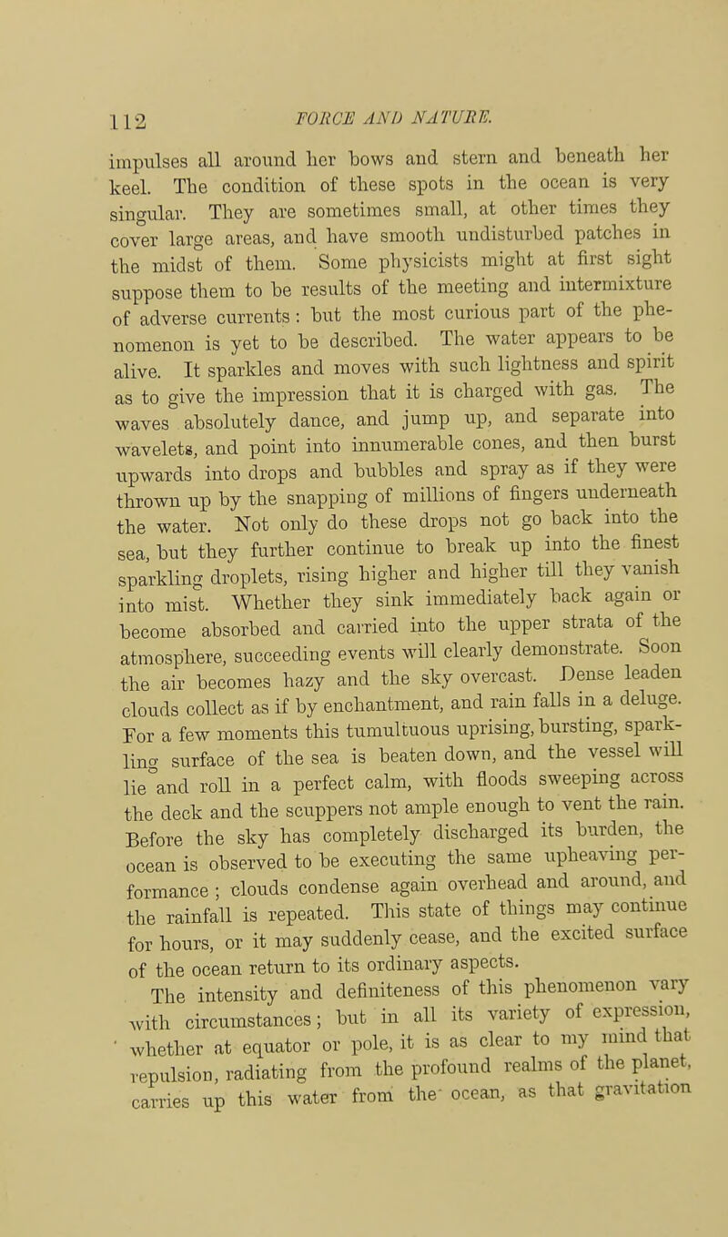 impulses all around her bows and stern and beneath her keel. The condition of these spots in the ocean is very- singular. They are sometimes small, at other times they cover large areas, and have smooth undisturbed patches in the midst of them. Some physicists might at first sight suppose them to be results of the meeting and intermixture of adverse currents: but the most curious part of the phe- nomenon is yet to be described. The water appears to be alive. It sparkles and moves with such lightness and spirit as to give the impression that it is charged with gas. The waves absolutely dance, and jump up, and separate into wavelets, and point into innumerable cones, and then burst upwards into drops and bubbles and spray as if they were thrown up by the snapping of millions of fingers underneath the water. Not only do these drops not go back into the sea, but they further continue to break up into the finest sparkling droplets, rising higher and higher till they vanish into mist. Whether they sink immediately back again or become absorbed and carried into the upper strata of the atmosphere, succeeding events will clearly demonstrate. Soon the air becomes hazy and the sky overcast. Dense leaden clouds collect as if by enchantment, and rain falls in a deluge. For a few moments this tumultuous uprising, bursting, spark- ling surface of the sea is beaten down, and the vessel will lie°and roll in a perfect calm, with floods sweeping across the deck and the scuppers not ample enough to vent the rain. Before the sky has completely discharged its burden, the ocean is observed to be executing the same upheaving per- formance ; clouds condense again overhead and around, and the rainfall is repeated. This state of things may continue for hours, or it may suddenly cease, and the excited surface of the ocean return to its ordinary aspects. The intensity and definiteness of this phenomenon vary with circumstances; but in all its variety of expression, ' whether at equator or pole, it is as clear to my mind that repulsion, radiating from the profound realms of the planet, carries up this water from the ocean, as that gravitation
