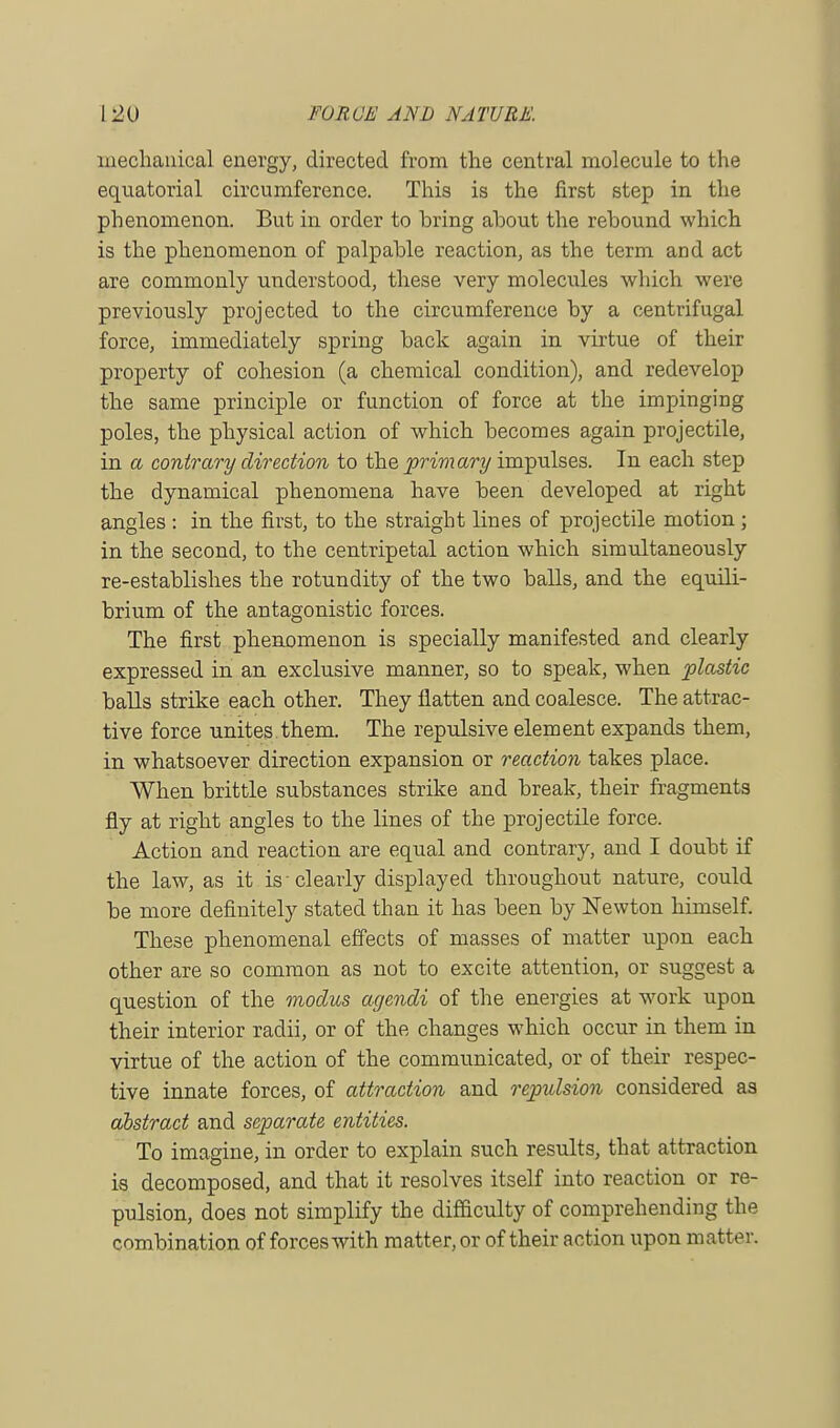 mechanical energy, directed from the central molecule to the equatorial circumference. This is the first step in the phenomenon. But in order to bring about the rebound which is the phenomenon of palpable reaction, as the term and act are commonly understood, these very molecules which were previously projected to the circumference by a centrifugal force, immediately spring back again in virtue of their property of cohesion (a chemical condition), and redevelop the same principle or function of force at the impinging poles, the physical action of which becomes again projectile, in a contrary direction to the primary impulses. In each step the dynamical phenomena have been developed at right angles : in the first, to the straight lines of projectile motion; in the second, to the centripetal action which simultaneously re-establishes the rotundity of the two balls, and the equili- brium of the antagonistic forces. The first phenomenon is specially manifested and clearly expressed in an exclusive manner, so to speak, when plastic balls strike each other. They flatten and coalesce. The attrac- tive force unites them. The repulsive element expands them, in whatsoever direction expansion or reaction takes place. When brittle substances strike and break, their fragments fly at right angles to the lines of the projectile force. Action and reaction are equal and contrary, and I doubt if the law, as it is-clearly displayed throughout nature, could be more definitely stated than it has been by Newton himself. These phenomenal effects of masses of matter upon each other are so common as not to excite attention, or suggest a question of the modus agendi of the energies at work upon their interior radii, or of the changes which occur in them in virtue of the action of the communicated, or of their respec- tive innate forces, of attraction and repulsion considered as abstract and separate entities. To imagine, in order to explain such results, that attraction is decomposed, and that it resolves itself into reaction or re- pulsion, does not simplify the difficulty of comprehending the combination of forces with matter, or of their action upon matter.