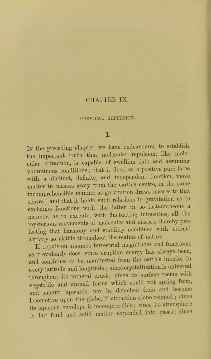 CHAPTER IX. COSMICAL KEPULSION. In the preceding chapter we have endeavoured to establish the important truth that molecular repulsion, like mole- cular attraction, is capable of swelling into and assuming voluminous conditions; that it does, as a positive pure force with a distinct, definite, and independent function, move matter in masses away from the earth's centre, in the same incomprehensible manner as gravitation draws masses to that centre; and that it holds such relations to gravitation as to exchange functions with the latter in so instantaneous a manner, as to execute, with fluctuating intensities, all the mysterious movements of molecules and masses, thereby per- fecting that harmony and stability combined with eternal activity so visible throughout the realms of nature. If repulsion assumes terrestrial magnitudes and functions, as it evidently does, since eruptive energy has always been, and continues to be, manifested from the earth's interior in every latitude and longitude; since crystallization is universal throughout its mineral crust; since its surface teems with vegetable and animal forms which could not spring from, and mount upwards, nor be detached from and become locomotive upon the globe, if attraction alone reigned; since its aqueous envelope is incompressible; since its atmosphere is but fluid and solid matter expanded into gases; since