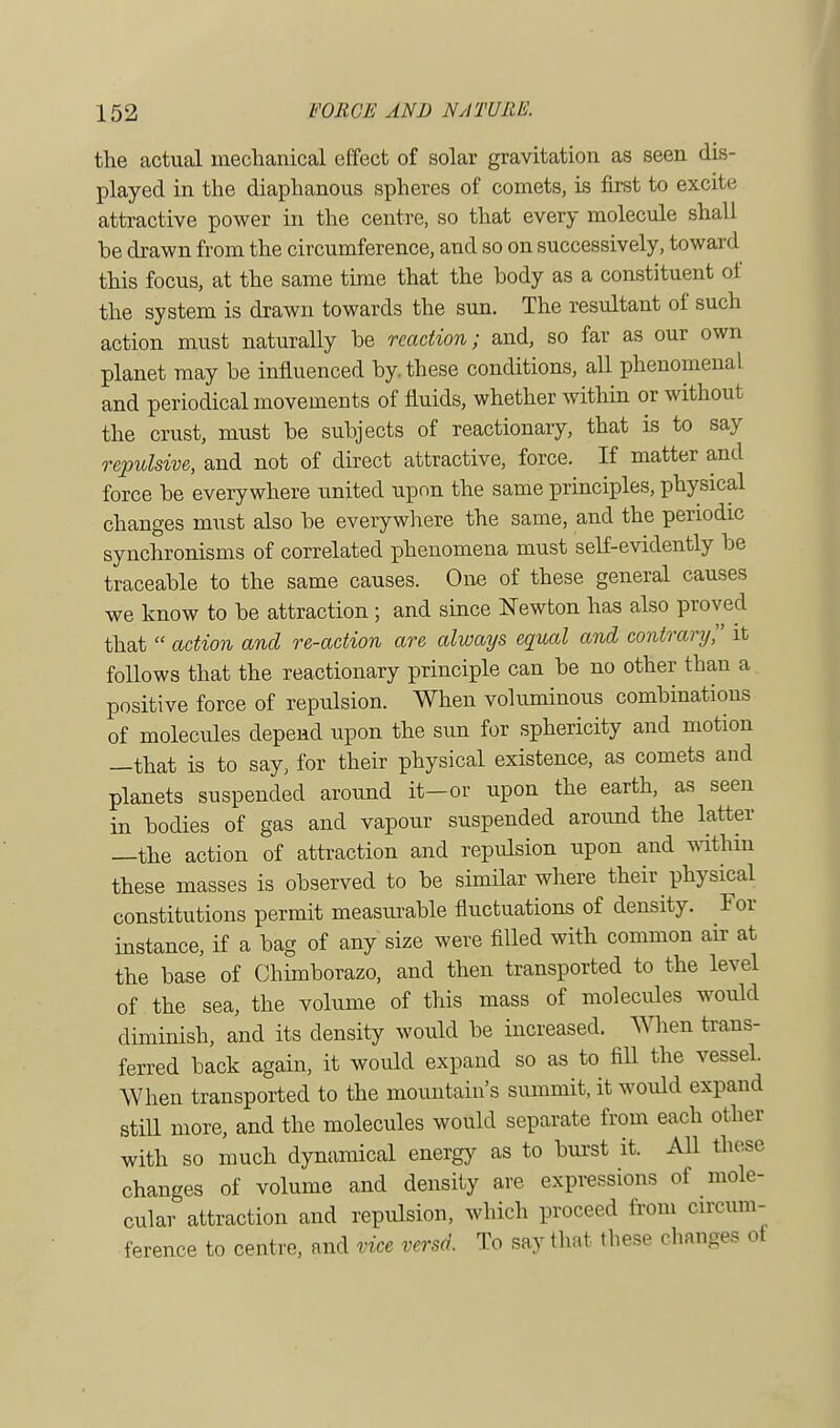 the actual mechanical effect of solar gravitation as seen dis- played in the diaphanous spheres of comets, is first to excite attractive power in the centre, so that every molecule shall he drawn from the circumference, and so on successively, toward this focus, at the same time that the hody as a constituent of the system is drawn towards the sun. The resultant of such action must naturally he reaction; and, so far as our own planet may he influenced by. these conditions, all phenomenal and periodical movements of fluids, whether within or without the crust, must be subjects of reactionary, that is to say repulsive, and not of direct attractive, force. If matter and force be everywhere united upon the same principles, physical changes must also be everywhere the same, and the periodic synchronisms of correlated phenomena must self-evidently be traceable to the same causes. One of these general causes we know to be attraction ; and since Newton has also proved that  action and re-action are always equal and contrary, it follows that the reactionary principle can be no other than a positive force of repulsion. When voluminous combinations of molecules depend upon the sun for sphericity and motion —that is to say, for their physical existence, as comets and planets suspended around it—or upon the earth, as seen in bodies of gas and vapour suspended around the latter —the action of attraction and repulsion upon and within these masses is observed to be similar where their physical constitutions permit measurable fluctuations of density. For instance, if a bag of any size were filled with common air at the base of Chimborazo, and then transported to the level of the sea, the volume of this mass of molecules would diminish, and its density would be increased. When trans- ferred back again, it would expand so as to fill the vessel. When transported to the mountain's summit, it would expand still more, and the molecules would separate from each other with so much dynamical energy as to burst it. All these changes of volume and density are expressions of mole- cular attraction and repulsion, which proceed from circum- ference to centre, and vice versa. To say that these changes ot