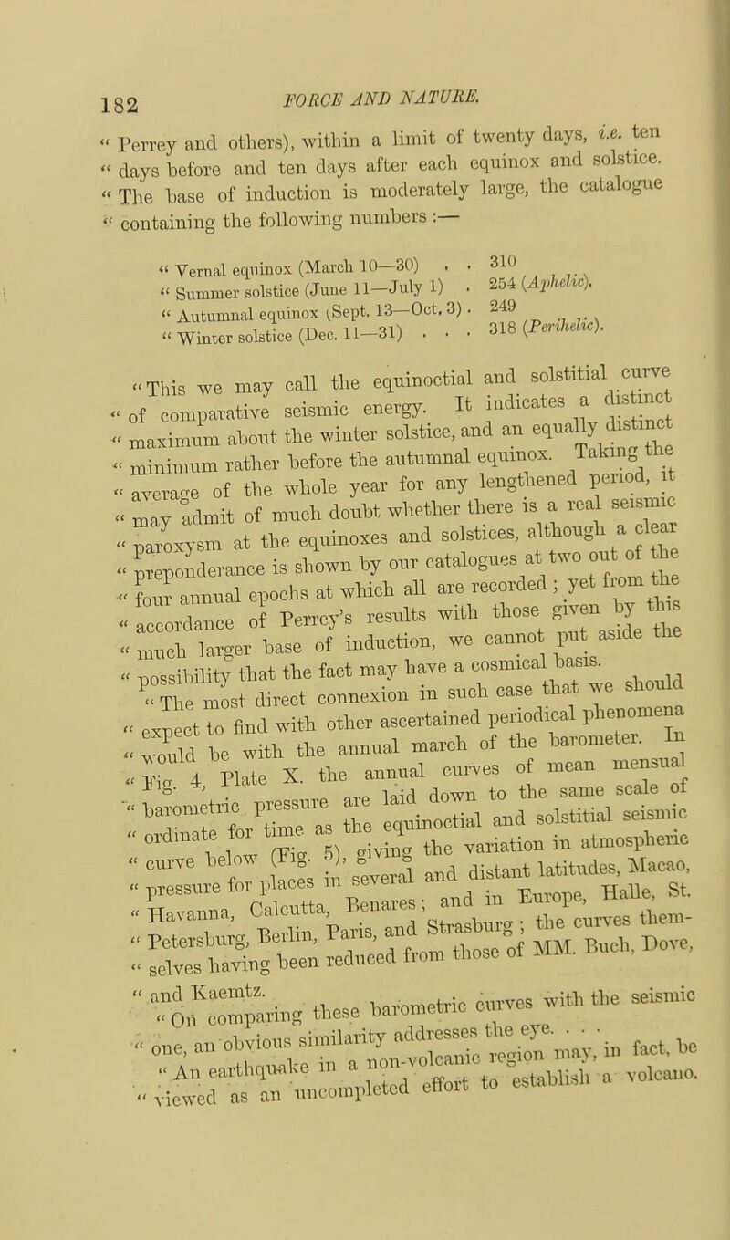 « Perrey and others), within a limit of twenty days, i.e. ten  days before and ten days after each equinox and solstice. « The base of induction is moderately large, the catalogue  containing the following numbers :— « Vernal equinox (March 10—30) . . 810 Summer solstice (June 11-Julyl) . 254 (Aphelu). « Autumnal equinox ^Sept. 13—Oct. 3). 249 « Winter solstice (Dec. 11-31) . . . 318 (PenWie). This we may call the equinoctial and solstitial curve « of comparative seismic energy. It indicates a cbstrnc - maximum about the winter solstice, and an equally d,mc « minimum rather before the autumnal equinox. Taking; the « average of the whole year for any lengthened period, it « ^v admit of much doubt whether there is a real seismic Zxytm at the equinoxes and solstices, although a clear « I onderance is shown by our cataloguesat.two^ *e « four annual epochs at which all are recorded ; yet from the « lordance of Perrey's results with those^  much larger base of induction, we cannot pu aside - possibility that the fact may have a cosmical basis. ^ most direct connexion in such case that we should « exnectTo find with other ascertained periodical phenomena 4ould be with the annual march of the barometer. In 4 Bate X. the annual curves of mean mensu g' ' «, nrP laid down to the same scale of 'TTLCe as Z iinoctial and solstitial seismic  be'° 1°, [I ^al and distant latitudes, Macao. :rse-er»ru  *~ c,,ves wHh * seismic .. one, an obvious similarity '^Tmay.'in toot, be