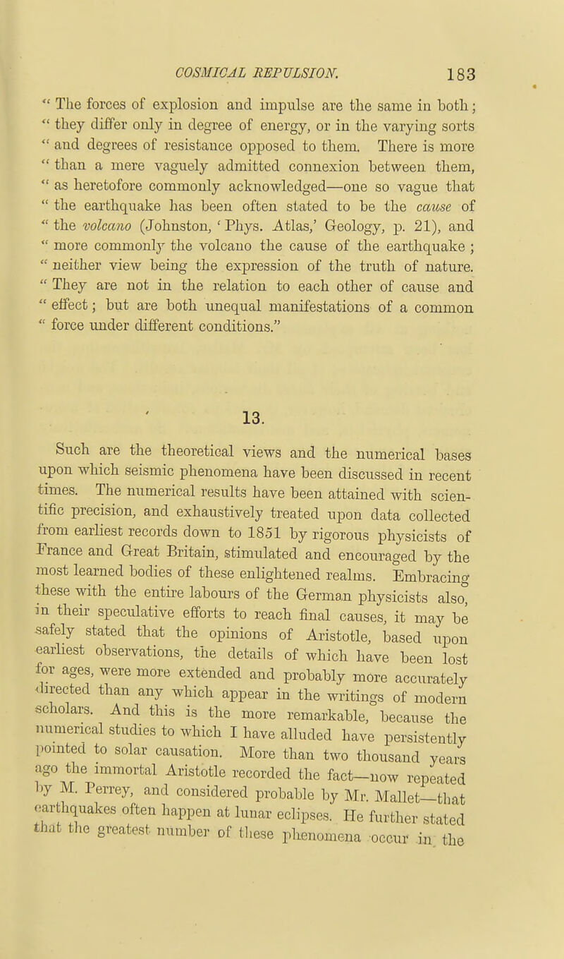  The forces of explosion and impulse are the same in both;  they differ only in degree of energy, or in the varying sorts  and degrees of resistance opposed to them. There is more  than a mere vaguely admitted connexion between them,  as heretofore commonly acknowledged—one so vague that  the earthquake has been often stated to be the cause of  the volcano (Johnston, ' Phys. Atlas,' Geology, p. 21), and  more commonly the volcano the cause of the earthquake ;  neither view being the expression of the truth of nature.  They are not in the relation to each other of cause and  effect; but are both unequal manifestations of a common  force under different conditions. 13. Such are the theoretical views and the numerical bases upon which seismic phenomena have been discussed in recent times. The numerical results have been attained with scien- tific precision, and exhaustively treated upon data collected from earliest records down to 1851 by rigorous physicists of France and Great Britain, stimulated and encouraged by the most learned bodies of these enlightened realms. Embracing these with the entire labours of the German physicists also° in their speculative efforts to reach final causes, it may be safely stated that the opinions of Aristotle, based upon earliest observations, the details of which have been lost for ages, were more extended and probably more accurately directed than any which appear in the writings of modern scholars. And this is the more remarkable, because the numerical studies to which I have alluded have persistently pointed to solar causation. More than two thousand years ago the immortal Aristotle recorded the fact-now repeated by M. Perrey, and considered probable by Mr Mallet—that earthquakes often happen at lunar eclipses. He further stated that the greatest number of these phsnomena occur in the