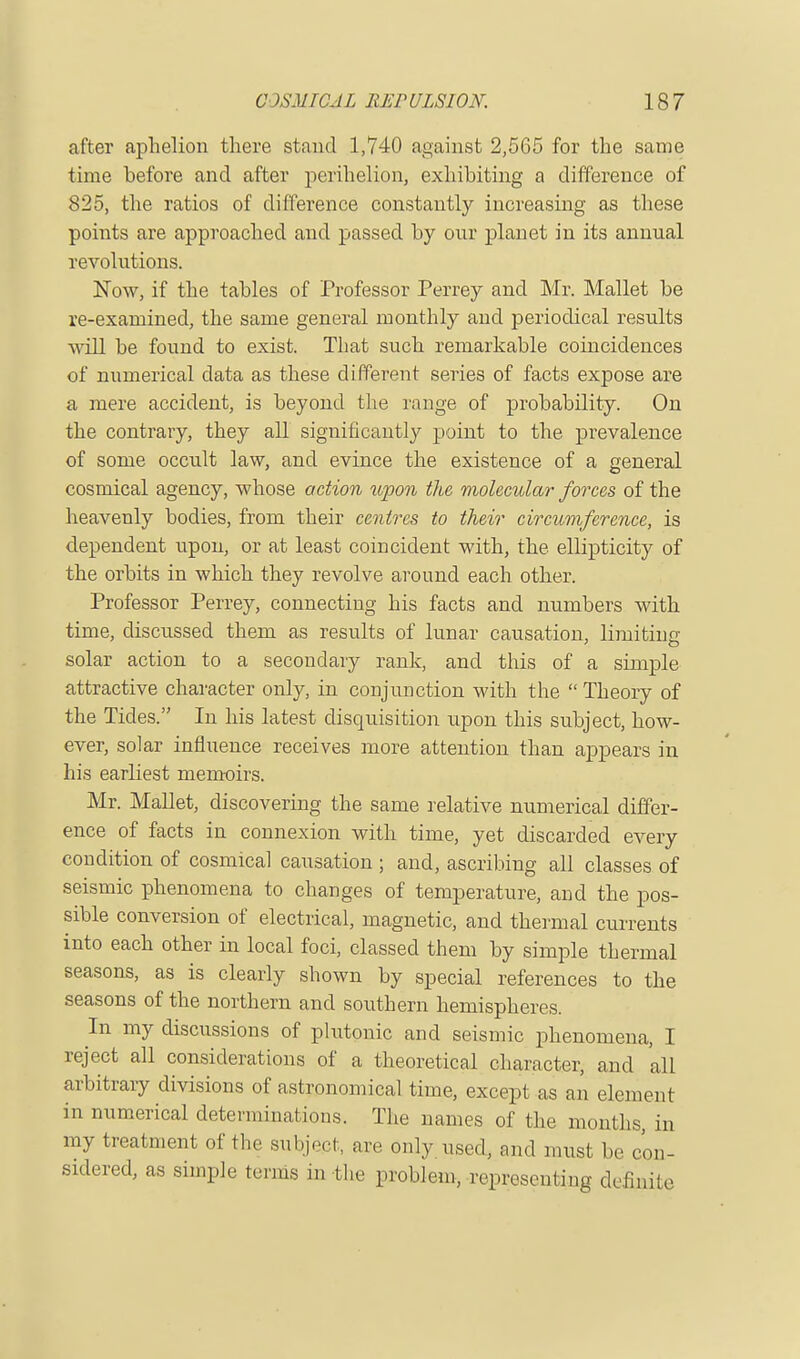 after aphelion there stand 1,740 against 2,565 for the same time before and after perihelion, exhibiting a difference of 825, the ratios of difference constantly increasing as these points are approached and passed by our planet in its annual revolutions. Now, if the tables of Professor Perrey and Mr. Mallet be re-examined, the same general monthly and periodical results will be found to exist. That such remarkable coincidences of numerical data as these different series of facts expose are a mere accident, is beyond the range of probability. On the contrary, they all significantly point to the prevalence of some occult law, and evince the existence of a general cosmical agency, whose action upon the molecular forces of the heavenly bodies, from their centres to their circumference, is dependent upon, or at least coincident with, the ellipticity of the orbits in which they revolve around each other. Professor Perrey, connecting his facts and numbers with time, discussed them as results of lunar causation, limiting solar action to a secondary rank, and this of a simple attractive character only, in conjunction with the  Theory of the Tides. In his latest disquisition upon this subject, how- ever, solar influence receives more attention than appears in his earliest memoirs. Mr. Mallet, discovering the same relative numerical differ- ence of facts in connexion with time, yet discarded every condition of cosmical causation ; and, ascribing all classes of seismic phenomena to changes of temperature, and the pos- sible conversion of electrical, magnetic, and thermal currents into each other in local foci, classed them by simple thermal seasons, as is clearly shown by special references to the seasons of the northern and southern hemispheres. In my discussions of plutonic and seismic phenomena, I reject all considerations of a theoretical character, and all arbitrary divisions of astronomical time, except as an element in numerical determinations. The names of the months, in my treatment of the subject, are only used, and must be con- sidered, as simple terms in the problem, representing definite