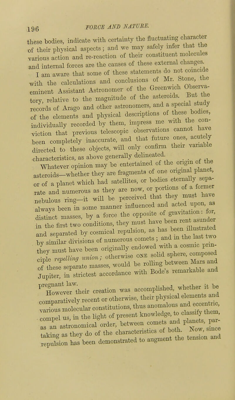 these bodies, indicate with certainty the fluctuating character of their physical aspects ; and we may safely infer that the various action and re-reaction of their constituent molecules and internal forces are the causes of these external change* I am aware that some of these statements do not coincide with the calculations and conclusions of Mr Stone, the Iminent Assistant Astronomer of the Greenwich Observa- tory, relative to the magnitude of the asteroids. But he records of Arago and other astronomers and a special^study of the element, and physical descriptions of these> bodies, individually recorded by them, impress me with the con- viction that previous telescopic observations cannot have been completely inaccurate, and that future ones, acutely directed to these objects, will only confirm their variable characteristics, as above generally delineated Whatever opinion may be entertained of the origin of the asteroids-whether they are fragments of one original planet, a planet which had satellites, or bodies eternally^ sepa- rateanLumerous as they are now, or portions of a former nebulous ring-it will be perceived that they must have alwavs beenfn some manner influenced and acted upon as S masses, by a force the opposite of g—m^ in the first two conditions, they must have been rent.asunder Tnd separated by cosmical repulsion, as hv similar divisions of numerous comets ; and m the last two they m-t have been originally endowed with a cosmic prin- til repelling union; otherwise ONE solid sphere, composed of^esfseparate masses, would be rolling between Mars and Jupfe ^strictest accordance with Bode's remarkable and 'XteHheir creation was accomplished, whether it be compTralively recent or otherwise, their physical elements and variou macular constitutions, thus anomalous and eccentnc, TpI Z in the lWit of present knowledge, to classify them, • TaT12^^^orderVeen comets and plane,, par- taking as they do of the characteristics of both. Now, since region ts'been demonstrated to augment the tension and