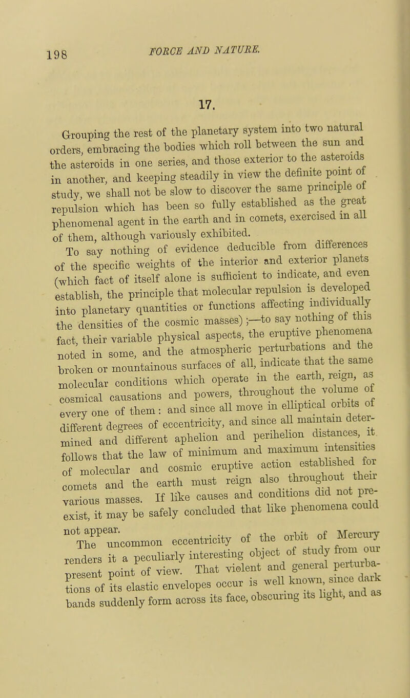 17. Grouping the rest of the planetary system into two natural orders, embracing the bodies which roll between the sun and the asteroids in one series, and those exterior to the asteroids in another, and keeping steadily in view the definite point of study, we shall not be slow to discover the same principle of repulsion which has been so fully established as the great phenomenal agent in the earth and in comets, exercised m all of them, although variously exhibited. To say nothing of evidence deducible from differences of the specific weights of the interior and exterior planets (which fact of itself alone is sufficient to indicate and even establish, the principle that molecular repulsion is developed into planetary quantities or functions affectmg m^iduaUy the densities of the cosmic masses) ;-to say nothing of this fact, their variable physical aspects, the eruptive phenom^a noted in some, and the atmospheric perturbations and the broken or mountainous surfaces of all, indicate that the same llecular conditions which operate in the earth, reign, as cTmical causations and powers, throughout the volume every one of them : and since all move m elliptical orbits of different degrees of eccentricity, and since all maintain deter- mined and'different aphelion and perihelion distances it foUows that the law of minimum and maximum mtensxtie of molecular and cosmic eruptive action established foi lis and the earth must reign also throughont then- vari us masses. If hie causes and conditions did not pre- ISst, it may be safely concluded that like phenomena could '—on eccentricity of the orbit of Mercury renders a peculiarly interesting object of study from our presen point of view That violent and general perturba- ZTof's elastic envelopes occur is weUknown^dark bands suddenly form across its face, obscuring its light, and as