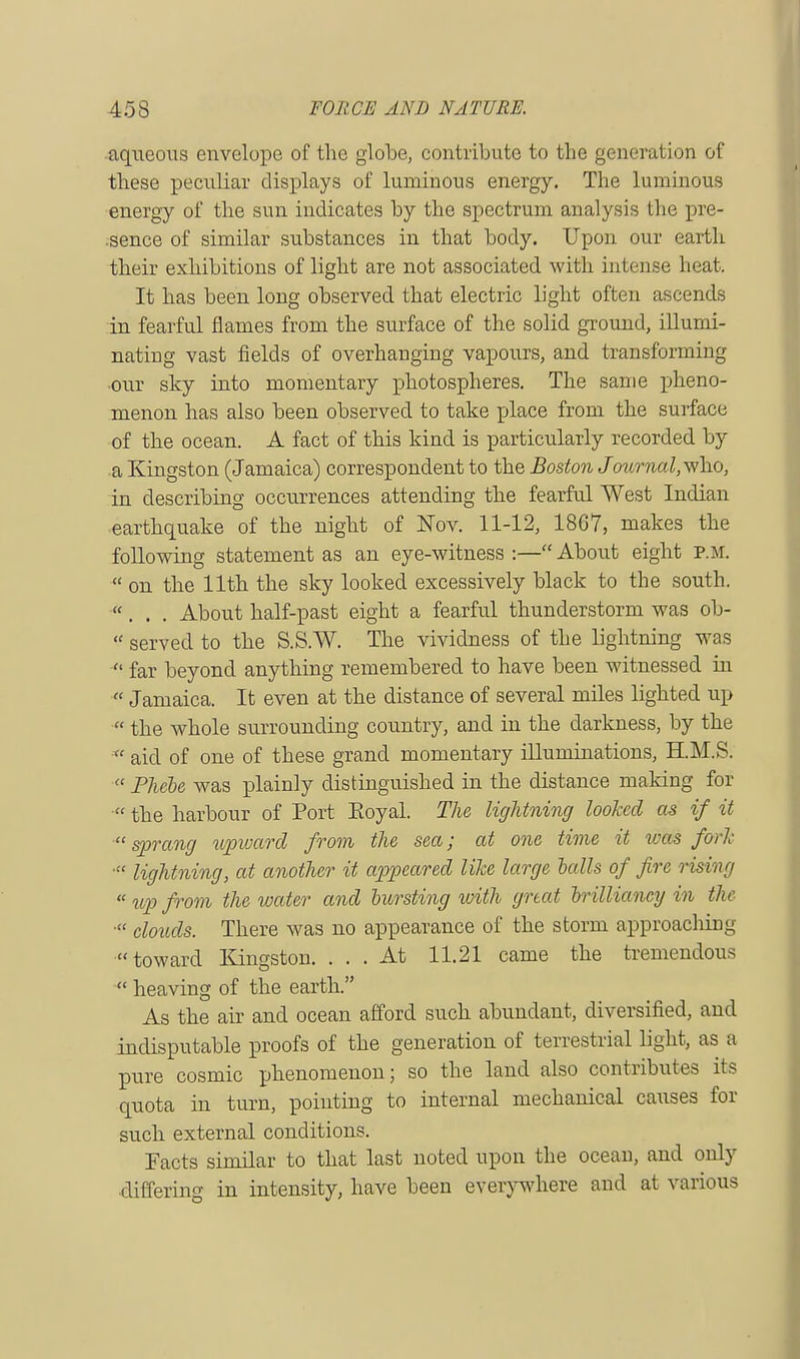 aqueous envelope of the globe, contribute to the generation of these peculiar displays of luminous energy. The luminous energy of the sun indicates by the spectrum analysis the pre- sence of similar substances in that body. Upon our earth their exhibitions of light are not associated with intense heat. It has been long observed that electric light often ascends in fearful flames from the surface of the solid ground, illumi- nating vast fields of overhanging vapours, and transforming our sky into momentary photospheres. The same pheno- menon has also been observed to take place from the surface of the ocean. A fact of this kind is particularly recorded by a Kingston (Jamaica) correspondent to the Boston Journal,\\ho, in describing occurrences attending the fearful West Indian earthquake of the night of Nov. 11-12, 18G7, makes the following statement as an eye-witness:—About eight P.M.  on the 11th the sky looked excessively black to the south. ... About half-past eight a fearful thunderstorm was ob-  served to the S.S.W. The vividness of the lightning was  far beyond anything remembered to have been witnessed in  Jamaica. It even at the distance of several miles lighted up  the whole surrounding country, and in the darkness, by the  aid of one of these grand momentary illuminations, H.M.S.  Phebe was plainly distinguished in the distance making for  the harbour of Port Koyal. The lightning looked as if it  sprang upward from the sea; at one time it was fork ■ lightning, at another it appeared like large halls of fire rising  up from the water and bursting with great brilliancy in the  clouds. There was no appearance of the storm approaching toward Kingston. ... At 11.21 came the tremendous  heaving of the earth. As the air and ocean afford such abundant, diversified, and indisputable proofs of the generation of terrestrial light, as a pure cosmic phenomenon; so the land also contributes its quota in turn, pointing to internal mechanical causes for such external conditions. Facts similar to that last noted upon the ocean, and only differing in intensity, have been everywhere and at various