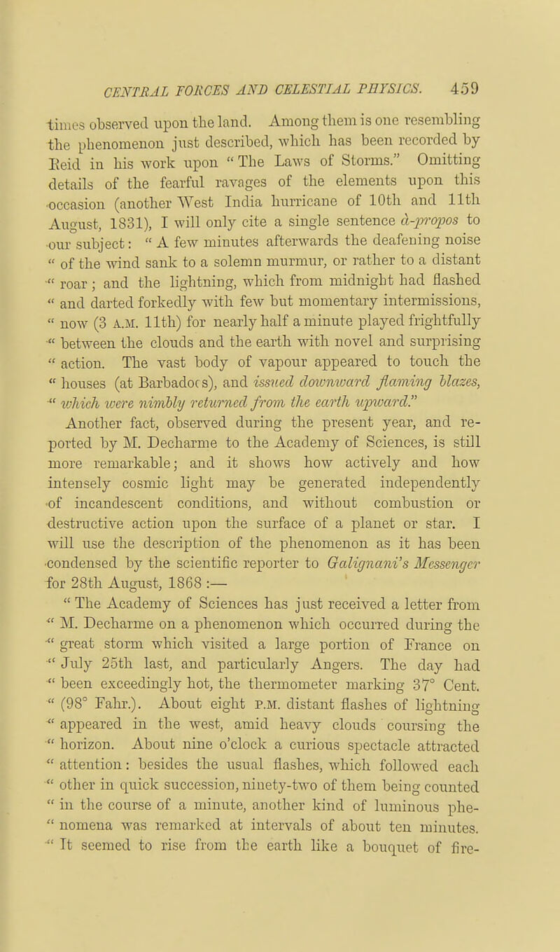 times observed upon the land. Among them is one resembling the pbenomenon just described, which has been recorded by Eeid in his work upon  The Laws of Storms. Omitting details of the fearful ravages of the elements upon this occasion (another West India hurricane of 10th and 11th August, 1831), I will only cite a single sentence cl-propos to •our subject:  A few minutes afterwards the deafening noise  of the wind sank to a solemn murmur, or rather to a distant  roar ; and the lightning, which from midnight had flashed  and darted forkedly with few but momentary intermissions,  now (3 A.M. 11th) for nearly half a minute played frightfully  between the clouds and the earth with novel and surprising  action. The vast body of vapour appeared to touch the  houses (at Barbadocs), and issued downward flaming blazes, Xt wliieh vjere nimbly returned from the earth upward. Another fact, observed during the present year, and re- ported by M. Decharme to the Academy of Sciences, is still more remarkable; and it shows how actively and how intensely cosmic light may be generated independently of incandescent conditions, and without combustion or destructive action upon the surface of a planet or star. I will use the description of the phenomenon as it has been ■condensed by the scientific reporter to Galignani's Messenger for 28th August, 1868 :—  The Academy of Sciences has just received a letter from  M. Decharme on a phenomenon which occurred during the ■ great storm which visited a large portion of France on  July 25th last, and particularly Angers. The day had  been exceedingly hot, the thermometer marking 37° Cent.  (98° Fahr.). About eisdit p.m. distant flashes of lightning  appeared in the west, amid heavy clouds coursing the  horizon. About nine o'clock a curious spectacle attracted  attention: besides the usual flashes, which followed each  other in quick succession, ninety-two of them being counted  in the course of a minute, another kind of luminous phe-  nomena was remarked at intervals of about ten minutes.  It seemed to rise from the earth like a bouquet of fire-