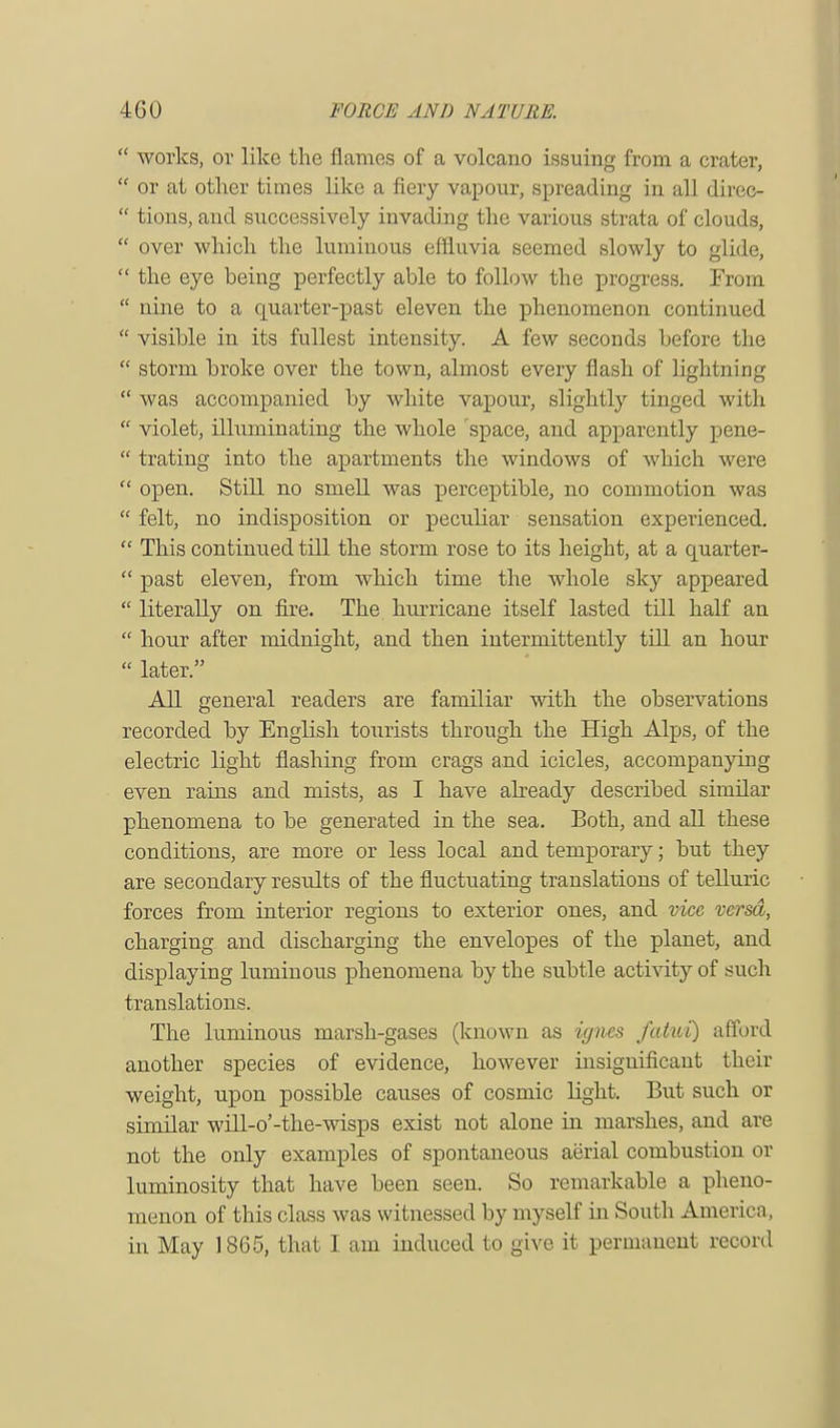 works, or like the flames of a volcano issuing- from a crater, or at other times like a fiery vapour, spreading in all diree- tions, and successively invading the various strata of clouds, over which the luminous effluvia seemed slowly to glide, the eye being perfectly able to follow the progress. From nine to a quarter-past eleven the phenomenon continued visible in its fullest intensity. A few seconds before the storm broke over the town, almost every flash of lightning was accompanied by white vapour, slightly tinged with violet, illuminating the whole space, and apparently pene- trating into the apartments the windows of which were open. Still no smell was perceptible, no commotion was felt, no indisposition or peculiar sensation experienced. This continued till the storm rose to its height, at a quarter- past eleven, from which time the whole sky appeared literally on fire. The hurricane itself lasted till half an hour after midnight, and then intermittently till an hour later. All general readers are familiar with the observations recorded by English tourists through the High Alps, of the electric light flashing from crags and icicles, accompanying even rains and mists, as I have already described similar phenomena to be generated in the sea. Both, and all these conditions, are more or less local and temporary; but they are secondary results of the fluctuating translations of telluric forces from interior regions to exterior ones, and vice versa, charging and discharging the envelopes of the planet, and displaying luminous phenomena by the subtle activity of such translations. The luminous marsh-gases (known as ignes fatui) afford another species of evidence, however insignificant their weight, upon possible causes of cosmic light. But such or similar will-o'-the-wisps exist not alone in marshes, and are not the only examples of spontaneous aerial combustion or luminosity that have been seen. So remarkable a pheno- menon of this class was witnessed by myself in South America,