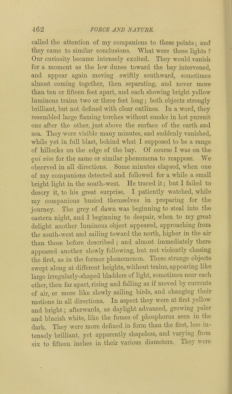 called tlic attention of my companions to these points; and they came to similar conclusions. What were these lights ? Our curiosity became intensely excited. They would vanish for a moment as the low dunes toward the bay intervened, and appear again moving swiftly southward, sometimes almost coming together, then separating, and never more than ten or fifteen feet apart, and each showing bright yellow luminous trains two or three feet long; both objects strongly brilliant, but not defined with clear outlines. In a word, they resembled large flaming torches without smoke in hot pursuit one after the other, just above the surface of the earth and sea. They were visible many minutes, and suddenly vanished, while yet in full blast, behind what I supposed to be a range of hillocks on the edge of the bay. Of course I was on the qui vive for the same or similar phenomena to reappear. We observed in all directions. Some minutes elapsed, when one of my companions detected and followed for a while a small bright light in the south-west. He traced it; but I failed to descry it, to his great surprise. I patiently watched, while my companions busied themselves in preparing for the journey. The grey of dawn was beginning to steal into the eastern night, and I beginning to despair, when to my great delight another luminous object appeared, approaching from the south-west and sailing toward the north, higher in the air than those before described ; and almost immediately there appeared another slowly following, but not violently chasing the first, as in the former phenomenon. These strange objects swept along at different heights, without trains, appearing like large irregularly-shaped bladders of light, sometimes near each other, then far apart, rising and falling as if moved by currents of air, or more like slowly sailing birds, and changing their motions in all directions. In aspect they were at first yellow and bright; afterwards, as daylight advanced, growing paler and blueish white, like the fumes of phosphorus seen in the dark. They were more defined in form than the first, less in- tensely brilliant, yet apparently shapeless, and varying from six to fifteen inches in their various diameters. They were