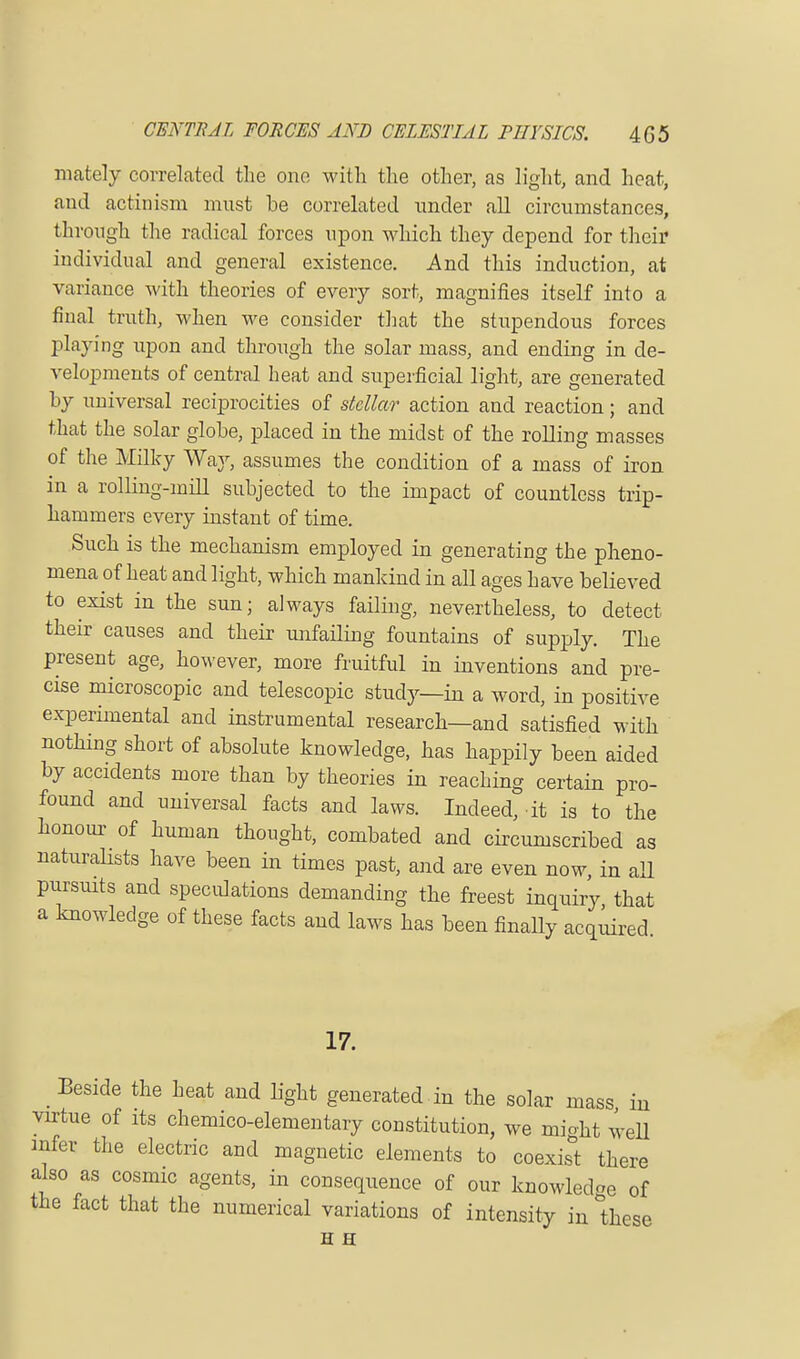 mately correlated the one with the other, as light, and heat, and actinism must he correlated under all circumstances, through the radical forces upon which they depend for their individual and general existence. And this induction, at variance with theories of every sort, magnifies itself into a final truth, when we consider that the stupendous forces playing upon and through the solar mass, and ending in de- velopments of central heat and superficial light, are generated hy universal reciprocities of stellar action and reaction; and that the solar glohe, placed in the midst of the rolling masses of the Milky Way, assumes the condition of a mass of iron in a rolling-mill subjected to the impact of countless trip- hammers every instant of time. Such is the mechanism employed in generating the pheno- mena of heat and light, which mankind in all ages have believed to exist in the sun; always failing, nevertheless, to detect their causes and their unfailing fountains of supply. The present age, however, more fruitful in inventions and pre- cise microscopic and telescopic study—in a word, in positive experimental and instrumental research—and satisfied with nothing short of absolute knowledge, has happily been aided by accidents more than by theories in reaching certain pro- found and universal facts and laws. Indeed, it is to the honour of human thought, combated and circumscribed as naturalists have been in times past, and are even now, in all pursuits and speculations demanding the freest inquiry that a knowledge of these facts and laws has been finally acquired 17. _ Beside the heat and light generated in the solar mass in virtue of its chemico-elementary constitution, we mio-ht well infer the electric and magnetic elements to coexist there also as cosmic agents, in consequence of our knowledge of the fact that the numerical variations of intensity in 'these