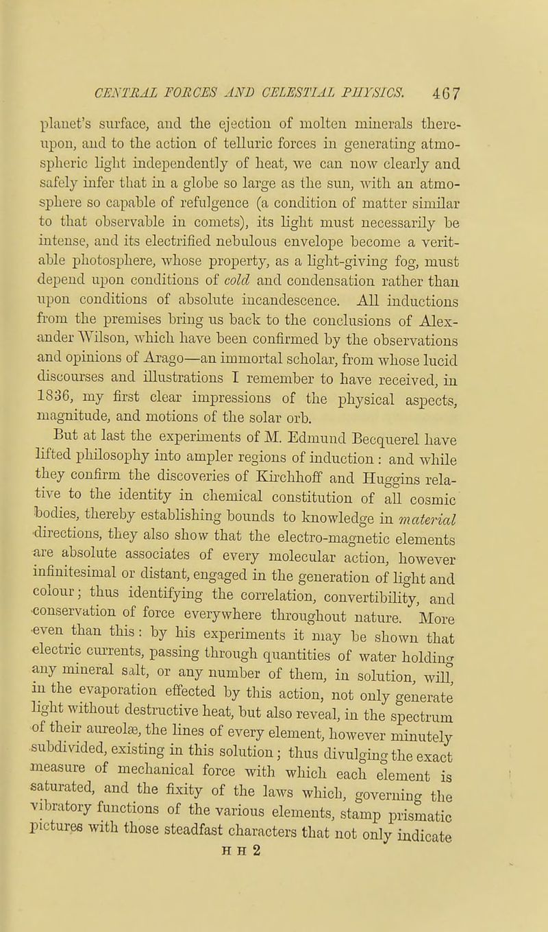 planet's surface, and the ejection of molten minerals there- upon, and to the action of telluric forces in generating atmo- spheric light independently of heat, we can now clearly and safely infer that in a glohe so large as the sun, with an atmo- sphere so capable of refulgence (a condition of matter similar to that observable in comets), its light must necessarily be intense, and its electrified nebulous envelope become a verit- able photosphere, whose property, as a light-giving fog, must depend upon conditions of cold and condensation rather than upon conditions of absolute incandescence. All inductions from the premises bring us back to the conclusions of Alex- ander Wilson, which have been confirmed by the observations and opinions of Arago—an immortal scholar, from whose lucid discourses and illustrations I remember to have received, in 1836, my first clear impressions of the physical aspects, magnitude, and motions of the solar orb. But at last the experiments of M. Edmund Becquerel have lifted philosophy into ampler regions of induction : and while they confirm the discoveries of Kirchhoff and Huggins rela- tive to the identity in chemical constitution of all cosmic bodies, thereby establishing bounds to knowledge in material •directions, they also show that the electro-magnetic elements are absolute associates of every molecular action, however infinitesimal or distant, engaged in the generation of light and colour; thus identifying the correlation, convertibility, and conservation of force everywhere throughout nature. More •even than this : by his experiments it may be shown that electric currents, passing through quantities of water holding any mineral salt, or any number of them, in solution will m the evaporation effected by this action, not only generate light without destructive heat, but also reveal, in the spectrum of their aureolas, the Hues of every element, however minutely subdivided, existing in this solution; thus divulging the exact measure of mechanical force with which each element is saturated, and the fixity of the laws which, governing the vibratory functions of the various elements, stamp prismatic pictures with those steadfast characters that not only indicate H H 2