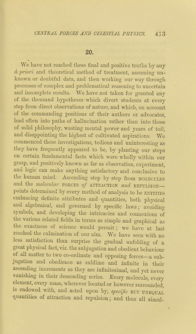 20. We have not readied these final and positive truths hy any & priori and theoretical method of treatment, assuming un- known or doubtful data, and then working our way through processes of complex and problematical reasoning to uncertain and incomplete results. We have not taken for granted any of the thousand hypotheses which divert students at every step from direct observations of nature, and which, on account of the commanding positions of their authors or advocates, lead often into paths of hallucination rather than into those of solid philosophy, wasting mental power and years of toil, and disappointing the highest of cultivated aspirations. We commenced these investigations, tedious and uninteresting as they have frequently appeared to be, by planting our steps on certain fundamental facts which were wholly within our grasp, and positively known as far as observation, experiment, and logic can make anything satisfactory and conclusive to the human mind. Ascending step by step from molecules and the molecular forces of attraction and repulsion— points determined by every method of analysis to be entities embracing definite attributes and quantities, both physical and algebraical, and governed by specific laws; avoiding symbols, and developing the intricacies and connexions of the various related fields in terms as simple and graphical as the exactness of science would permit; we have at last reached the culmination of our aim. We have seen with no less satisfaction than surprise the gradual unfolding of a great physical fact, viz. the subjugation and obedient behaviour of all matter to two co-ordinate and opposing forces—a sub- jugation and obedience as sublime and infinite in their ascending increments as they are infinitesimal, and yet never vanishing in their descending series. Every molecule, every element, every mass, wherever located or however surrounded, is endowed with, and acted upon by, specific but unequal quantities of attraction and repulsion j and thus all siinul-