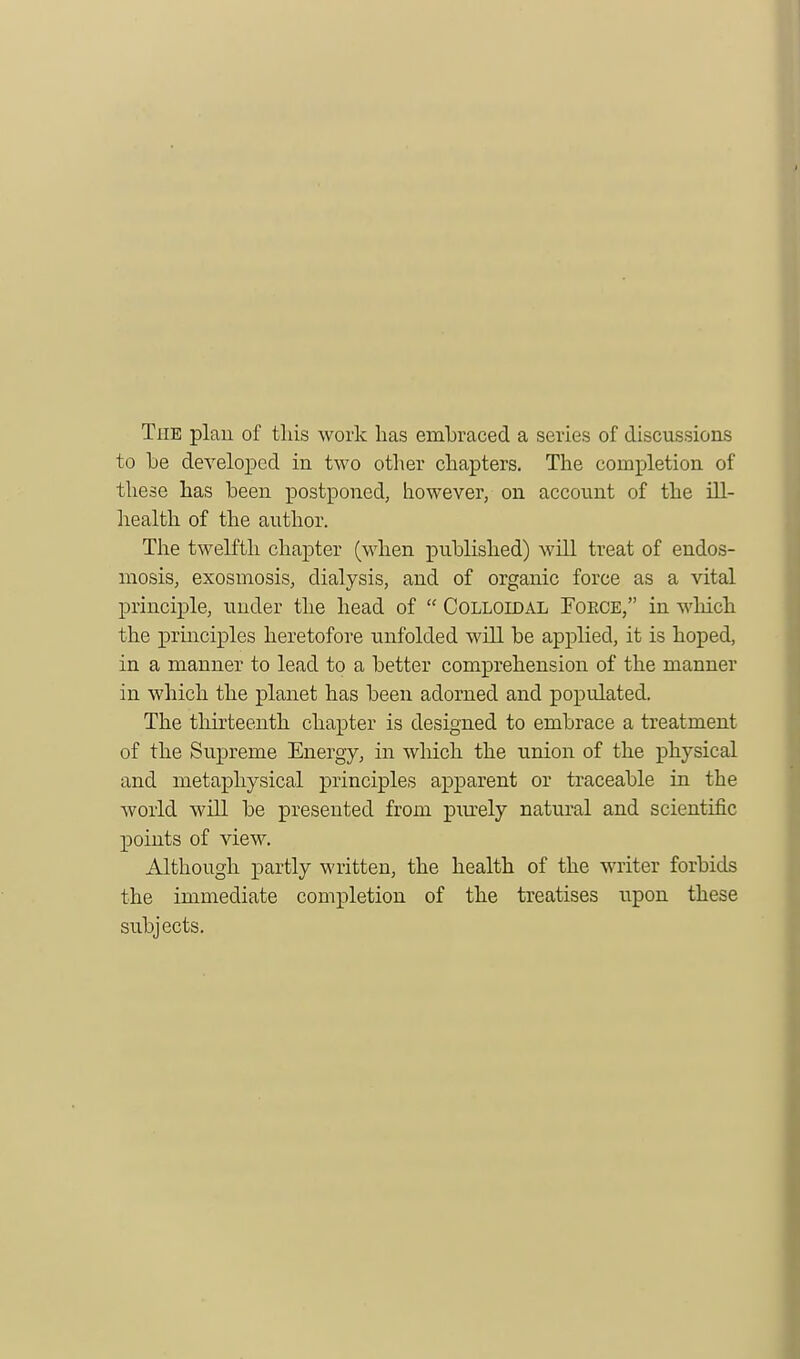 The plan of this work has embraced a series of discussions to be developed in two other chapters. The completion of these has been postponed, however, on account of the ill- health of the author. The twelfth chapter (when published) will treat of endos- mosis, exosmosis, dialysis, and of organic force as a vital principle, under the head of  Colloidal Foece, in which the principles heretofore unfolded will be applied, it is hoped, in a manner to lead to a better comprehension of the manner in which the planet has been adorned and populated. The thirteenth chapter is designed to embrace a treatment of the Supreme Energy, in which the union of the physical and metaphysical principles apparent or traceable in the world will be presented from pmely natural and scientific points of view. Although partly written, the health of the writer forbids the immediate completion of the treatises upon these subjects.