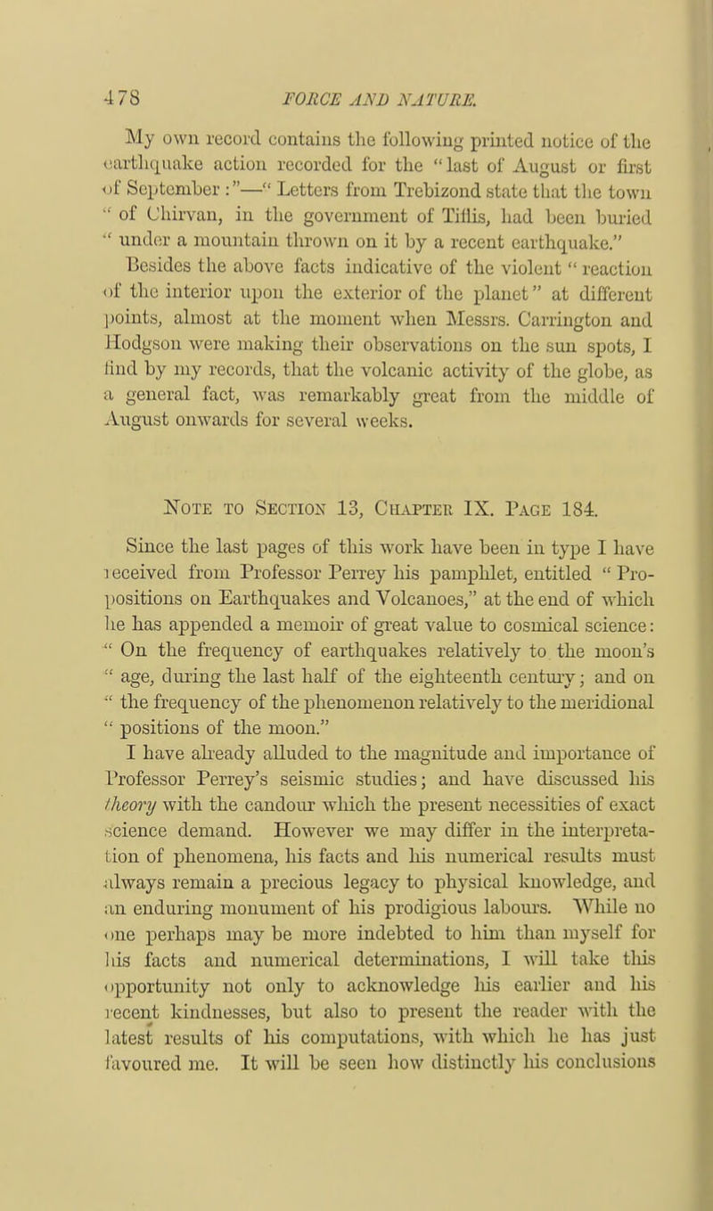 My own record contains the following printed notice of the earthquake action recorded for the last of August or first <jf September :— Letters from Trebizond state that the town of Chirvan, in the government of Tiflis, had been buried under a mountain thrown on it by a recent earthquake. Besides the above facts indicative of the violent reaction < if the interior upon the exterior of the planet at different points, almost at the moment when Messrs. Carrington and Hodgson were making their observations on the sun spots, I rind by my records, that the volcanic activity of the globe, as a general fact, was remarkably great from the middle of August onwards for several weeks. Note to Section 13, Chapter IX. Page 184. Since the last pages of this work have been in type I have leceived from Professor Perrey his pamphlet, entitled Pro- positions on Earthquakes and Volcanoes, at the end of which he has appended a memoir of great value to cosrnical science: On the frequency of earthquakes relatively to the moon's age, during the last half of the eighteenth century; and on the frequency of the phenomenon relatively to the meridional positions of the moon. I have already alluded to the magnitude and importance of Professor Perrey's seismic studies; and have discussed his theory with the candour which the present necessities of exact science demand. However we may differ in the interpreta- tion of phenomena, his facts and his numerical results must always remain a precious legacy to physical knowledge, and an enduring monument of his prodigious labours. While no < me perhaps may be more indebted to him than myself for his facts and numerical determinations, I will take this opportunity not only to acknowledge his earlier and his recent kindnesses, but also to present the reader with the latest results of his computations, with which he has just favoured me. It will be seen how distinctly his conclusions