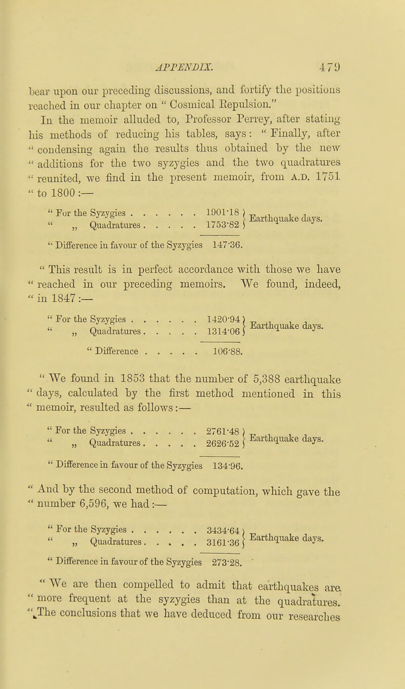 1 iear upon our preceding discussions, and fortify the positions reached in our chapter on Cosmical Eepulsion. In the memoir alluded to, Professor Perrey, after stating liis methods of reducing his tables, says: Finally, after condensing again the results thus obtained by the new additions for the two syzygies and the two quadratures reunited, we find in the present memoir, from A.D. 1751 to 1800 :— For the Syzygies 1901-18 , , « „ Quadratures 175^ J Earthquake days. Difference in favour of the Syzygies 147'36. This result is in perfect accordance with those we have reached in our preceding memoirs. We found, indeed, in 1847 :— For the Syzygies 1420-94)^ „ , , „ Quadratures J Earthquake days. Difference 106-88. We found in 1853 that the number of 5,388 earthquake days, calculated by the first method mentioned in this • memoir, resulted as follows:— For the Syzygies 2761-48 ) _ , , „ Quadratures 2626-52 \ Earthiuake days. Difference in favour of the Syzygies 134-96. And by the second method of computation, which gave the number 6,596, we had:— For the Syzygies 3434-64) „ , , , „ Quadratures 3161.36 J Earthquake days. Difference in favour of the Syzygies 273'28. ' We are then compelled to admit that earthquakes are more frequent at the syzygies than at the quadratures. kThe conclusions that we have deduced from our researches