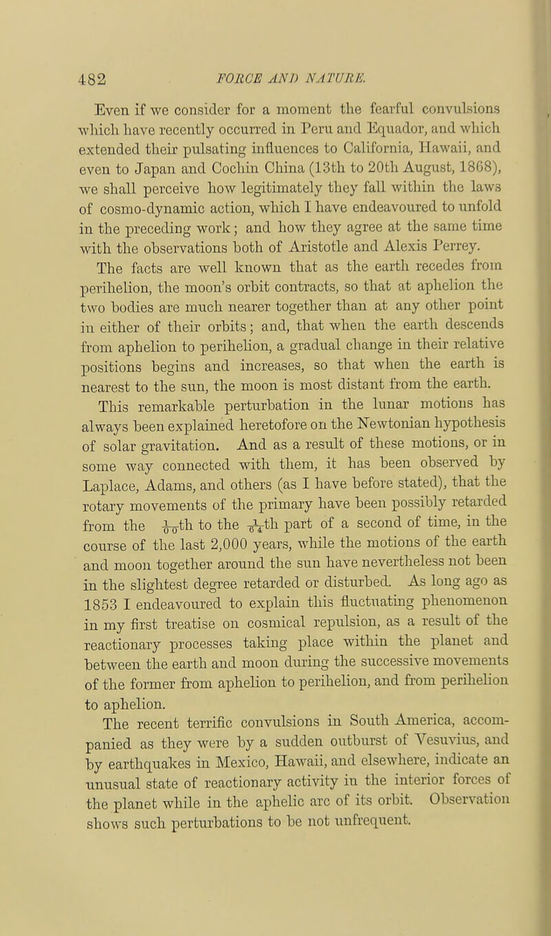 Even if we consider for a moment the fearful convulsions which have recently occurred in Peru and Equador, and which extended their pulsating influences to California, Hawaii, and even to Japan and Cochin China (13th to 20th August, 18G8), we shall perceive how legitimately they fall within the laws of cosmo-dynamic action, which I have endeavoured to unfold in the preceding work; and how they agree at the same time with the observations both of Aristotle and Alexis Perrey. The facts are well known that as the earth recedes from perihelion, the moon's orbit contracts, so that at aphelion the two bodies are much nearer together than at any other point in either of their orbits; and, that when the earth descends from aphelion to perihelion, a gradual change in their relative positions begins and increases, so that when the earth is nearest to the sun, the moon is most distant from the earth. This remarkable perturbation in the lunar motions has always been explained heretofore on the Newtonian hypothesis of solar gravitation. And as a result of these motions, or in some way connected with them, it has been observed by Laplace, Adams, and others (as I have before stated), that the rotary movements of the primary have been possibly retarded from the fo-th to the ^th part of a second of time, in the course of the last 2,000 years, while the motions of the earth and moon together around the sun have nevertheless not been in the slightest degree retarded or disturbed. As long ago as 1853 I endeavoured to explain this fluctuating phenomenon in my first treatise on cosmical repulsion, as a result of the reactionary processes taking place within the planet and between the earth and moon during the successive movements of the former from aphelion to perihelion, and from perihelion to aphelion. The recent terrific convulsions in South America, accom- panied as they were by a sudden outburst of Vesuvius, and by earthquakes in Mexico, Hawaii, and elsewhere, indicate an unusual state of reactionary activity in the interior forces of the planet while in the aphelic arc of its orbit. Observation shows such perturbations to be not unfrequent.