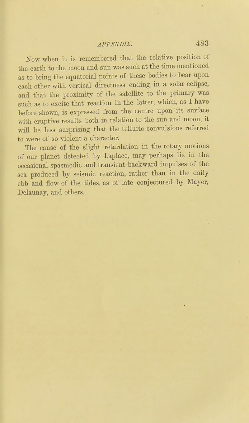 Now when it is remembered that the relative position of the earth to the moon and sun was such at the time mentioned as to bring the equatorial points of these bodies to bear upon each other with vertical directness ending in a solar eclipse, and that the proximity of the satellite to the primary was such as to excite that reaction in the latter, which, as I have before shown, is expressed from the centre upon its surface with eruptive results both in relation to the sun and moon, it will be less surprising that the telluric convulsions referred to were of so violent a character. The cause of the slight retardation in the rotary motions of our planet detected by Laplace, may perhaps lie in the occasional spasmodic and transient backward impulses of the sea produced by seismic reaction, rather than in the daily ebb and flow of the tides, as of late conjectured by Mayer, Delaunay, and others.