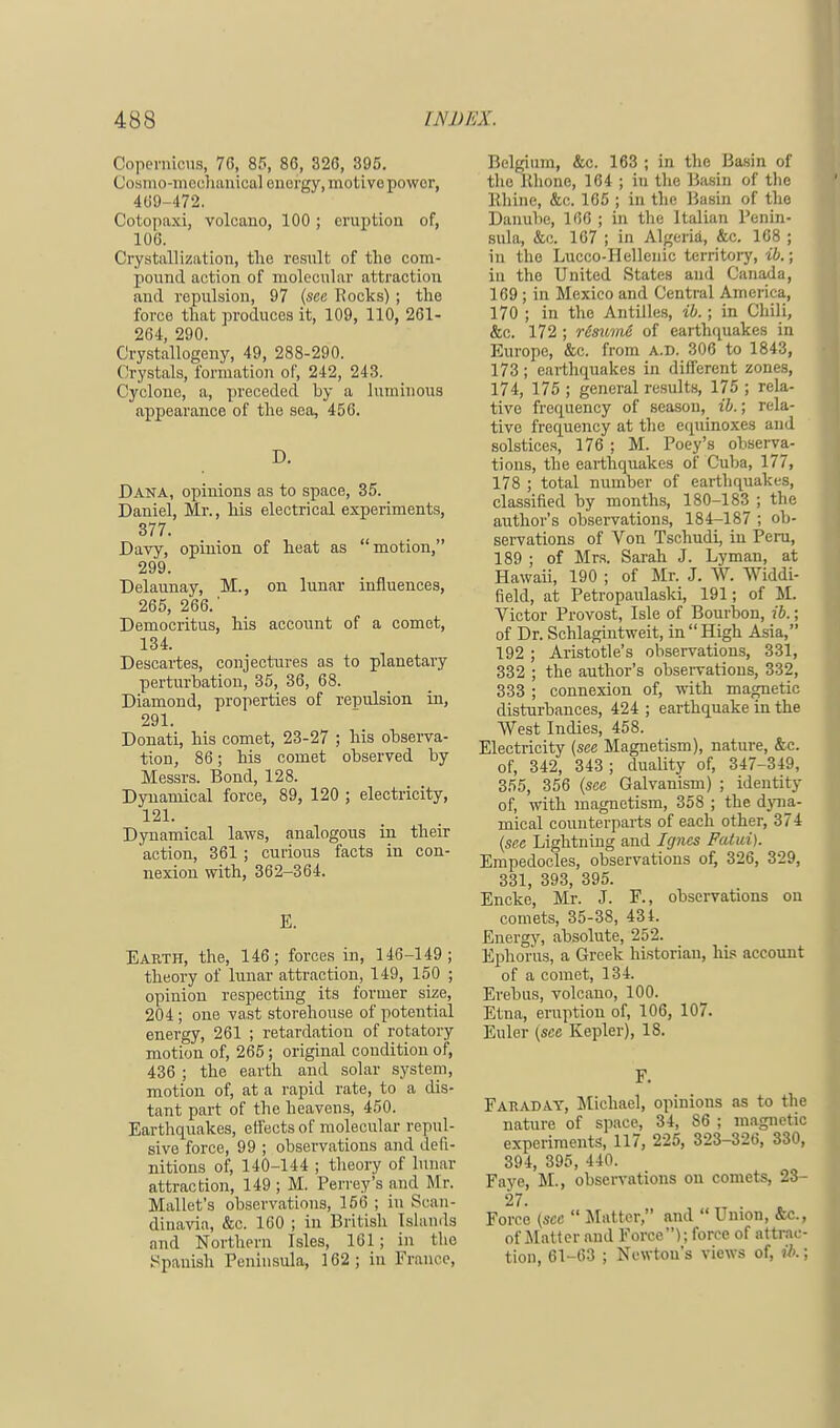 Copernicus, 70, 85, 86, 326, 395. (loamo-mechanical energy, motivepowor, 469-472. Cotopaxi, volcano, 100 ; eruption of, 106. Crystallization, the restilt of the com- pound action of molecular attraction and repulsion, 97 (see Rocks); the force that produces it, 109, 110, 261- 264, 290. Crystallogeny, 49, 288-290. Crystals, formation of, 242, 243. Cyclone, a, preceded by a luminous appearance of the sea, 456. D. Dana, opinions as to space, 35. Daniel, Mr., his electrical experiments, 377. Davy, opinion of heat as motion, 299. Delaunay, M., on lunar influences, 265, 266.' Democritus, his account of a comet, 134. Descartes, conjectures as to planetary perturbation, 35, 36, 68. Diamond, properties of repulsion in, 291. Donati, his comet, 23-27 ; his observa- tion, 86; his comet observed by Messrs. Bond, 128. Dynamical force, 89, 120 ; electricity, 121. Dynamical laws, analogous in their 'action, 361 ; curious facts in con- nexion with, 362-364. E. Earth, the, 146; forces in, 146-149; theory of lunar attraction, 149, 150 ; opinion respecting its former size, 204 ; one vast storehouse of potential energy, 261 ; retardation of rotatory motion of, 265; original condition of, 436 ; the earth and solar system, motion of, at a rapid rate, to a dis- tant part of the heavens, 450. Earthquakes, effects of molecular repul- sive force, 99 ; observations and defi- nitions of, 140-144 ; theory of lunar attraction, 149 ; M. Perrey's and Mr. Mallet's observations, 156 ; in Scan- dinavia, &c. 160 ; in British Islands and Northern Isles, 161; in the Spanish Peninsula, 162; in France, Belgium, &c. 163 ; in the Basin of the Rhone, 164 ; in the Basin of the Rhine, &c. 165 ; in the Basin of the Danube, 166 ; in the Italian Penin- sula, &c. 167 ; in Algeria, &c. 168 ; in the Lucco-Hellenic territory, ib.; in the United States and Canada, 169; in Mexico and Central America, 170 ; in the Antilles, ib.; in Chili, &c. 172 ; r6sume of earthquakes in Europe, &c. from a.d. 306 to 1843, 173; earthquakes in different zones, 174, 175 ; general results, 175 ; rela- tive frequency of season, ib.; rela- tive frequency at the equinoxes and solstices, 176 ; M. Poey's observa- tions, the earthquakes of Cuba, 177, 178 ; total number of earthquakes, classified by months, 180-183 ; the author's observations, 184-187 ; ob- servations of Von Tschudi, in Peru, 189 ; of Mrs. Sarah J. Lyman, at Hawaii, 190 ; of Mr. J. W. Widdi- field, at Petropaulaski, 191; of M. Victor Provost, Isle of Bourbon, ib.; of Dr. Schlagintweit, in High Asia, 192 ; Aristotle's observations, 331, 332 ; the author's observations, 332, 333 ; connexion of, with magnetic disturbances, 424 ; earthquake in the West Indies, 458. Electricity (see Magnetism), nature, &c. of, 342, 343 ; duality of, 347-349, 355, 356 (see Galvanism) ; identity of, with magnetism, 358 ; the dyna- mical counterparts of each other, 374 (sec Lightning and Igncs Fatui). Empedocles, observations of, 326, 329, 331, 393, 395. Encke, Mr. J. F., observations on comets, 35-38, 434. Energy, absolute, 252. Ephorus, a Greek historian, his account of a comet, 134. Erebus, volcano, 100. Etna, eruption of, 106, 107. Euler (see Kepler), IS. F. Faraday, Michael, opinions as to the nature of space, 34, 86 ; magnetic experiments, 117, 225, 323-326, 330, 394, 395, 440. Faye, M., observations on comets, 23- 27. Force (sec  Matter, and  Union, &c, of Matter and Force); force of attrac- tion, 61-63 ; Newton's views of, ib.;