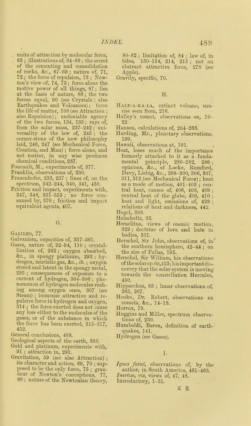 . units of attraction by molecular force, 63 ; illustrations of, 64-66 ; the secret of the cementing and consolidation of rocks, &c, 67-69 ; nature of, 71, 72.; the force of repulsion, 73; New- ton's view of, 74, 75 ; force alone the motive power of all things, 87; lies at the basis of nature, 88; the two forces equal, 90 (see Crystals ; also Earthquakes and Volcanoes); force the life of matter, 108 (see Attraction ; also Repulsion); undeniable agency of the two forces, 134, 135; rays of, from the solar mass, 237-242 ; uni- versality, of the law of, 245 ; the corner-stone of the new philosophy laid, 246, 247 (see Mechanical Force, Creation, and Man); force alone, and not matter, in any wise produces chemical conditions, 287. Foueault, M., experiments of, 377. Franklin, observations of, 330. Frauenhofer, 233, 237 ; lines of, on the spectrum, 242-244, 340, 341, 430. Friction and impact, experiments with, 347, 348, 351-355 ; no force con- sumed by, 370 ; friction and impact equivalent agents, 407. G. Galileo, 77. Galvanism, capacities of, 357-361. Gases, nature of, 92-94, 110 ; crystal- lization of, 262 ; oxygen absorbed, &c, in spongy platinum, 293 ; hy- drogen, muriatic gas, &c., ib.; oxygen stored and latent in the spongy metal, 295 ; consequences of exposure to a current of hydrogen, 304-306 ; phe- nomenon of hydrogen molecules rush- ing among oxygen ones, 307 (see Steam); immense attractive and re- puLsive force in hydrogen and oxygen, 314 ; the force exerted does not cause any loss either to the molecules of the gases, or of the substance in which the force has been exerted, 315-317, 452. General conclusions, 468. Geological aspects of the earth, 388. Gold and platinum, experiments with, 91 ; attraction in, 291. Gravitation, 59 (sec also Attraction) ; its character and action, 69, 70 ; sup- posed to be the only force, 75 ; gran- deur of Newton's conceptions, 77, 80 ; nature of the Newtonian theory, 80-82 ; limitation of, 84 ; law of, in tides, 150-154, 214, 215 ; not an abstract attractive force, 278 (see Apple). Gravity, specific, 70. . H. Hale-a-ka-la, extinct volcano, sun- rise seen from, 216. Halley's comet, observations on, 19- 22. Hansen, calculations of, 264-268. Harding, Mr., planetary observations, 199. Hawaii, observations at, 101. Heat, loses much of the importance formerly attached to it as a funda- mental principle, 280-282, 286 ; opinions, &c, of Locke, Rumford, Davy, Liebig, &c, 298-300, 306, 307, 311, 312 (see Mechanical Force); heat as a mode of motion, 401-403 ; cen- tral heat, causes of, 406, 408, 409 ; central heat of the globe, 409, 410 ; heat and light, emissions of, 428 ; relations of heat and darkness, 442. Hegel, 398. Helmholtz, 35. Heraclitus, views of cosmic motion, 329 ; doctrine of love and hate in bodies, 331. Herschel, Sir John, observations of, in' the southern hemisphere, 42-44 ; on the size of Pallas, 195. Herschel, Sir William, his observations of thesolarspt)ts,423;hisimportantdib- covery that the solar system is moving towards the constellation Hercules, 450. Hipparchus, 85 ; lunar observations of, 265, 267. Hooke, Dr. Robert, observations on comets, &c, 14-18. Horrox, 79. Huggins and Miller, spectrum observa- tions of, 230. Humboldt, Baron, definition of earth- quakes, 141. Hydrogen (see Gases). I. Igncs fatui, observations of, by the author, in South America, 461-463. Inertia, vis, views of, 47, 48. Introductory, 1-31. K K