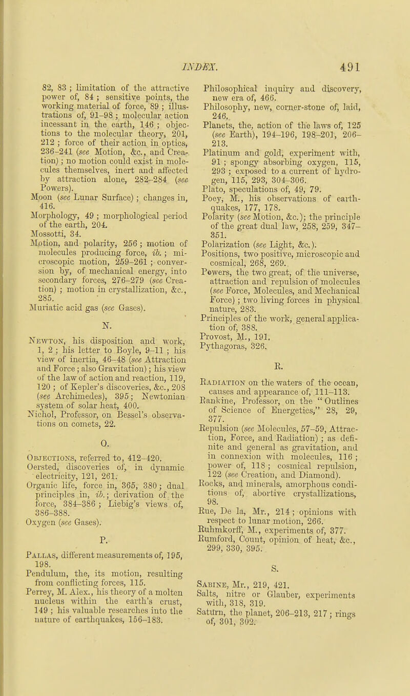 82, 83 ; limitation of the attractive power of, 84 ; sensitive points, the working material of force, 89 ; illus- trations of, 91-98 ; molecular action incessant in the earth, 146 ; objec- tions to the molecular theory, 201, 212 ; force of their action in optics, 236-241 (see Motion, &c, and Crea- tion) ; no motion could exist in mole- cules themselves, inert and affected by attraction alone, 282-284 (see Powers). Moon (see Lunar Surface); changes in, 416. Morphology, 49 ; morphological period of the earth, 204. Mossotti, 34. Motion, and polarity, 256 ; motion of molecules producing force, ib. ; mi- croscopic motion, 259-261 ; conver- sion by, of mechanical energy, into secondary forces, 276-279 (see Crea- tion) ; motion in crystallization, &c, 285. Muriatic acid gas (see Gases). % Newton, his disposition and work, 1, 2 ; his letter to Boyle, 9-11 ; his view of inertia, 46-48 (see Attraction and Force; also Gravitation); his view of the law of action and reaction, 119, 120 ; of Kepler's discoveries, &c, 208 (see Archimedes), 395; Newtonian system, of solar heat, 400. Nichol, Professor, on Bessel's observa- tions on comets, 22. O. Objections, referred to, 412-420. Oersted, discoveries of, in dynamic electricity, 121, 261. Organic life, force in, 365, 380; dual principles in, ib.; derivation of the force, 384-386 ; Liebig's views of, 386-388. Oxygen (see Gases). P. Pallas, different measurements of, 195, 198. Pendulum, the, its motion, resulting from conflicting forces, 115. Perrey, M. Alex., his theory of a molten nucleus within the earth's crust, 149 ; his valuable researches into the nature of earthquakes, 156-183. Philosophical inquiry and discovery, new era of, 466. Philosophy, new, corner-stone of, laid, 246. Planets, the, action of the laws of, 125 (see Earth), 194-196, 198-201, 206- 213. Platinum and gold, experiment with, 91 ; spongy absorbing oxygen, 115, 293 ; exposed to a current of hydro- gen, 115, 293, 304-306. Plato, speculations of, 49, 79. Poey, M., his observations of earth- quakes, 177, 178. Polarity (sec Motion, &c); the principle of the great dual law, 258, 259, 347- 351. Polarization (see Light, &c.). Positions, two positive, microscopic and cosmical, 268, 269. Pewers, the two great, of the universe, attraction and repulsion of molecules (see Force, Molecules, and Mechanical Force); two living forces in physical nature, 283. Principles of the work, general applica- tion of, 388. Provost, M., 191. Pythagoras, 326. Pu Radiation on the waters of the ocean, causes and appearance of, 111-113. Eankine, Professor, on the  Outlines of Science of Energetics, 28, 29, 377. Repulsion (see Molecules, 57-59, Attrac- tion, Force, and Radiation) ; as defi- nite and general as gravitation, and in connexion with molecules, 116 ; power of, 118 ; cosmical repulsion, 122 (see Creation, and Diamond). Rocks, and minerals, amorphous condi- tions of, abortive crystallizations, 98. Rue, De la, Mr., 214 ; opinions with respect to lunar motion, 266. Ruhmkorff, M., experiments of, 377. Rumford, Couut, opinion of heat, &c, 299, 330, 395. S. Sabine, Mr., 219, 421. Salts, nitre or Glauber, experiments with, 318, 319. Saturn, the planet, 206-213, 217 : rings of, 301, 302.