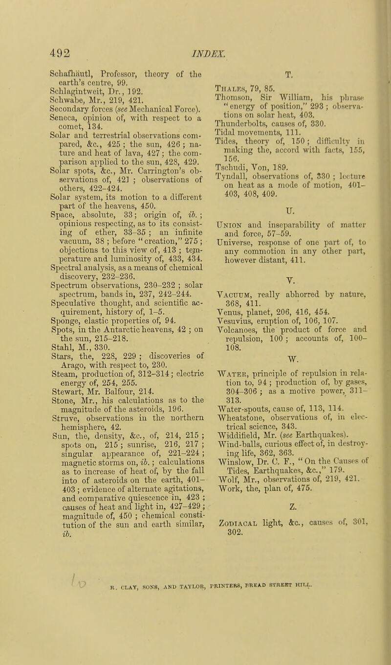 Schafhiiutl, Professor, theory of the earth's centre, 99. Sehlagintweit, Dr., ]92. Schwabe, Mr., 219, 421. Secondary forces (see Mechanical Force). Seneca, opinion of, with respect to a comet, 134. Solar and terrestrial observations com- pared, &c, 425; the sun, 426 ; na- ture and heat of lava, 427 ; the com- parison applied to the sun, 428, 429. Solar spots, &c, Mr. Canington's ob- servations of, 421 ; observations of others, 422-424. Solar system, its motion to a different part of the heavens, 450. Space, absolute, 33; origin of, ib. ; opinions respecting, as to its consist- ing of ether, 33-35 ; an infinite vacuum, 38 ; before creation, 275 ; objections to this view of, 413 ; tejn- perature and luminosity of, 433, 434. Spectral analysis, as a means of chemical discovery, 232-236. Spectrum observations, 230-232 ; solar spectrum, bauds in, 237, 242-244. Speculative thought, and scientific ac- quirement, history of, 1-5. Sponge, elastic properties of, 94. Spots, in the Antarctic heavens, 42 ; on the sun, 215-218. Stahl, M., 330. Stars, the, 228, 229 ; discoveries of Arago, with respect to, 230. Steam, production of, 312-314; electrie energy of, 254, 255. Stewart, Mr. Balfour, 214. Stone, Mr., his calculations as to the magnitude of the asteroids, 196. Struve, observations in the northern hemisphere, 42. Sun, the, density, &c, of, 214, 215 ; spots on, 215 ; sunrise, 216, 217 ; singular appearance of, 221-224; magnetic storms on, ib.; calculations as to increase of heat of, by the fall into of asteroids on the earth, 401- 403 ; evidence of alternate agitations, and comparative quiescence in, 423 ; causes of heat and light in, 427-429_; magnitude of, 450 ; chemical consti- tution of the sun and earth similar, ib. T. Tiialkm, 79, 85. Thomson, Sir William, his phrase  energy of position, 293 ; observa- tions on solar heat, 403. Thunderbolts, causes of, 330. Tidal movemonts, 111. Tides, theory of, 150; difficulty in making the, accord with facts, 155, 156. Tschudi, Von, 189. Tyndall, observations of, 330 ; lecture on heat as a mode of motion, 401- 403, 408, 409. U. Union and inseparability of matter and force, 57-59. Universe, response of one part of, to any commotion in any other part, however distant, 411. V. Vacuum, really abhorred by nature. 368, 411. Venus, planet, 206, 416, 454. Vesuvius, eruption of, 106, 107. Volcanoes, the product of force and repulsion, 100; accounts of, 100- 108. W. Water, principle of repulsion in rela- tion to, 94 ; production of, by gases, 304-306 ; as a motive power, 311- 313. Water-spouts, cause of, 113, 114. Wheatstone, observations of, in elec- trical science, 343. Widditield, Mr. (see Earthquakes). Wind-balls, curious effect of, in destroy- ing life, 362, 363. Winslow, Dr. C. F., On the Causes of Tides, Earthquakes, &c, 179. Wolf, Mr., observations of, 219, 421. Work, the, plan of, 475. Z. Zodiacal light, &c, causes of, 301, 302. R CLAY. SONS, AND TAYLOR, PRINTERS, BREAD STREET HTM-