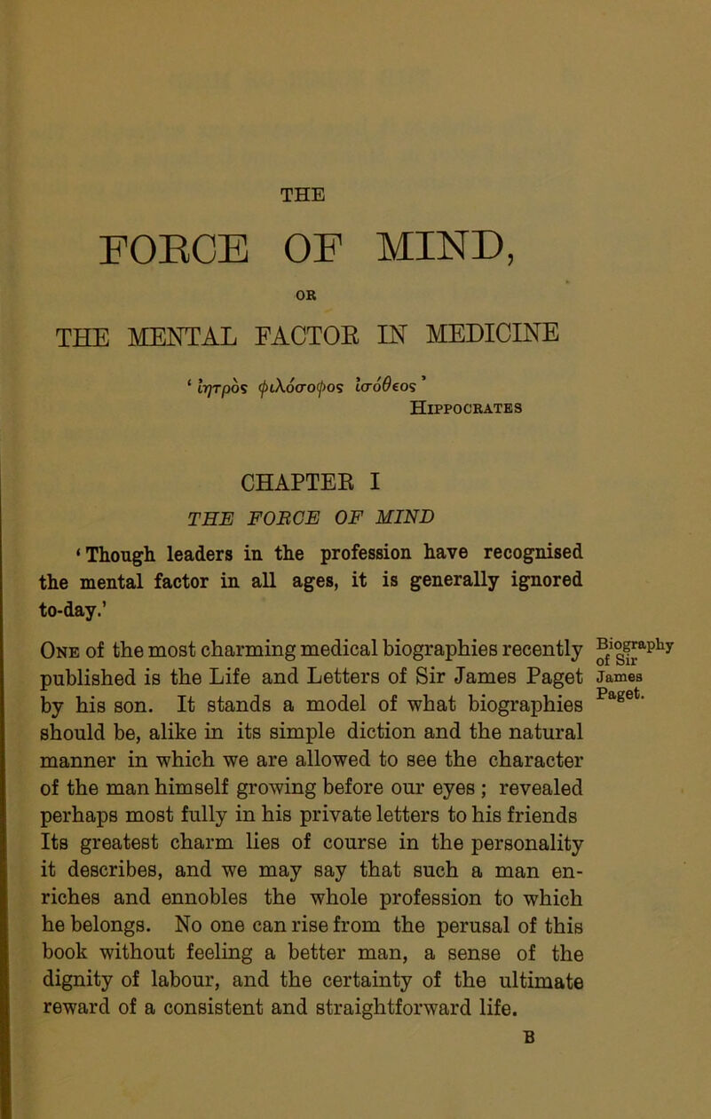 THE FOEOE OF MIND, OR THE MENTAL EACTOK IN MEDICINE ‘ ii/Tpos (j>tX6cro<jyo? laroOeo's Hippocrates CHAPTEK I THE FOBCE OF MIND ‘Though leaders in the profession have recognised the mental factor in all ages, it is generally ignored to-day.’ One of the most charming medical biographies recently published is the Life and Letters of Sir James Paget James by his son. It stands a model of what biographies should be, alike in its simple diction and the natural manner in which we are allowed to see the character of the man himself growing before our eyes; revealed perhaps most fully in his private letters to his friends Its greatest charm lies of course in the personality it describes, and we may say that such a man en- riches and ennobles the whole profession to which he belongs. No one can rise from the perusal of this book without feeling a better man, a sense of the dignity of labour, and the certainty of the ultimate reward of a consistent and straightforward life. B