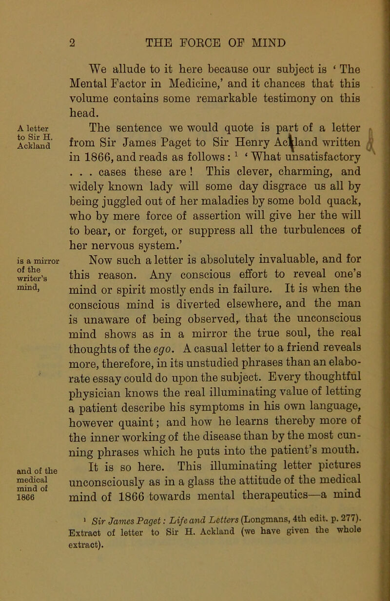 A letter to Sir H. Ackland is a mirror of the writer’s mind, and of the medical mind of 1866 We allude to it here because our subject is ‘ The Mental Factor in Medicine,’ and it chances that this volume contains some remarkable testimony on this head. The sentence we would quote is part of a letter from Sir James Paget to Sir Henry Ackland written in 1866, and reads as follows: ^ ‘ What unsatisfactory . . . cases these are ! This clever, charming, and widely known lady will some day disgrace us all by being juggled out of her maladies by some bold quack, who by mere force of assertion will give her the will to bear, or forget, or suppress all the turbulences of her nervous system.’ Now such a letter is absolutely mvaluable, and for this reason. Any conscious effort to reveal one’s mind or spirit mostly ends in failure. It is when the conscious mind is diverted elsewhere, and the man is unaware of being observed, that the unconscious mind shows as in a mirror the true soul, the real thoughts of the ego. A casual letter to a friend reveals more, therefore, in its unstudied phrases than an elabo- rate essay could do upon the subject. Every thoughtful physician knows the real illuminating value of letting a patient describe his symptoms in his own language, however quaint; and how he learns thereby more of the inner working of the disease than by the most cun- ning phrases which he puts into the patient’s mouth. It is so here. This illuminating letter pictures unconsciously as in a glass the attitude of the medical mind of 1866 towards mental therapeutics—a mind > Sir James Paget: Life and Letters (Longmans, 4th edit. p. 277). Extraot of letter to Sir H. Ackland (we have given the whole extract).