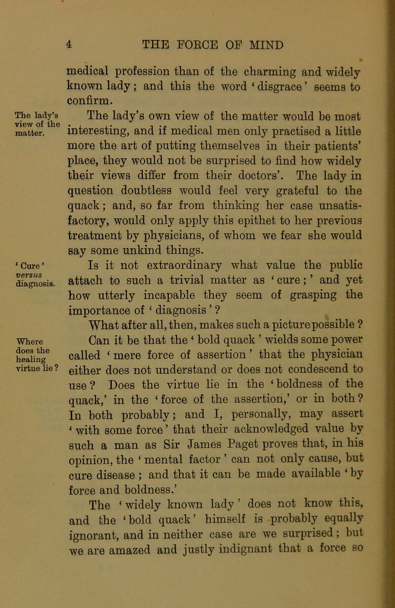 The lady’s view of the matter. ‘ Cure ’ versus diagnosis. Where does the healing virtue lie ? medical profession than of the charming and widely known lady; and this the word ‘ disgrace ’ seems to confirm. The lady’s own view of the matter would be most interesting, and if medical men only practised a little more the art of putting themselves in their patients’ place, they would not be surprised to find how widely their views differ from their doctors’. The lady in question doubtless would feel very grateful to the quack; and, so far from thinking her case unsatis- factory, would only apply this epithet to her previous treatment by physicians, of whom we fear she would say some unkind things. Is it not extraordinary what value the public attach to such a trivial matter as ‘ cure; ’ and yet how utterly incapable they seem of grasping the importance of ‘ diagnosis ’ ? What after all, then, makes such a picture possible ? Can it be that the ‘ bold quack ’ wields some power called ‘ mere force of assertion ’ that the physician either does not understand or does not condescend to use ? Does the virtue lie in the ‘ boldness of the quack,’ in the ‘force of the assertion,’ or in both? In both probably; and I, personally, may assert ‘ with some force ’ that their acknowledged value by such a man as Sir James Paget proves that, in his opinion, the ‘ mental factor ’ can not only cause, but cure disease ; and that it can be made available ‘ by force and boldness.’ The ‘ widely known lady ’ does not know this, and the ‘bold quack’ himself is probably equally ignorant, and in neither case are we surprised; but we are amazed and justly indignant that a force so