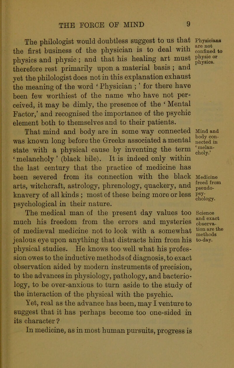 The philologist would doubtless suggest to us that the first business of the physician is to deal with physics and physic; and that his healing art must therefore rest primarily upon a material basis ; and yet the philologist does not in this explanation exhaust the meaning of the word ‘ Physician ; ’ for there have been few worthiest of the name who have not per- ceived, it may be dimly, the presence of the ‘ Mental Factor,’ and recognised the importance of the psychic element both to themselves and to their patients. That mind and body are in some way connected was known long before the Greeks associated a mental state with a physical cause by inventing the term ‘melancholy’ (black bile). It is indeed only within the last century that the practice of medicine has been severed from its connection with the black arts, witchcraft, astrology, phrenology, quackery, and knavery of all kinds ; most of these being more or less psychological in their nature. The medical man of the present day values too much his freedom from the errors and mysteries of mediaeval medicine not to look with a somewhat jealous eye upon anything that distracts him from his physical studies. He knows too well what his profes- sion owes to the inductive methods of diagnosis, to exact observation aided by modern instruments of precision, to the advances in physiology, pathology, and bacterio- logy, to be over-anxious to turn aside to the study of the interaction of the physical with the psychic. Yet, real as the advance has been, may I venture to suggest that it has perhaps become too one-sided in its character ? In medicine, as in most human pursuits, progress is Physiciftna are not confined to physio or physics. Mind and body con- nected in ‘ melan- choly.’ Medicine freed from pseudo- psy- chology. Science and exact observa- tion are the methods to-day.