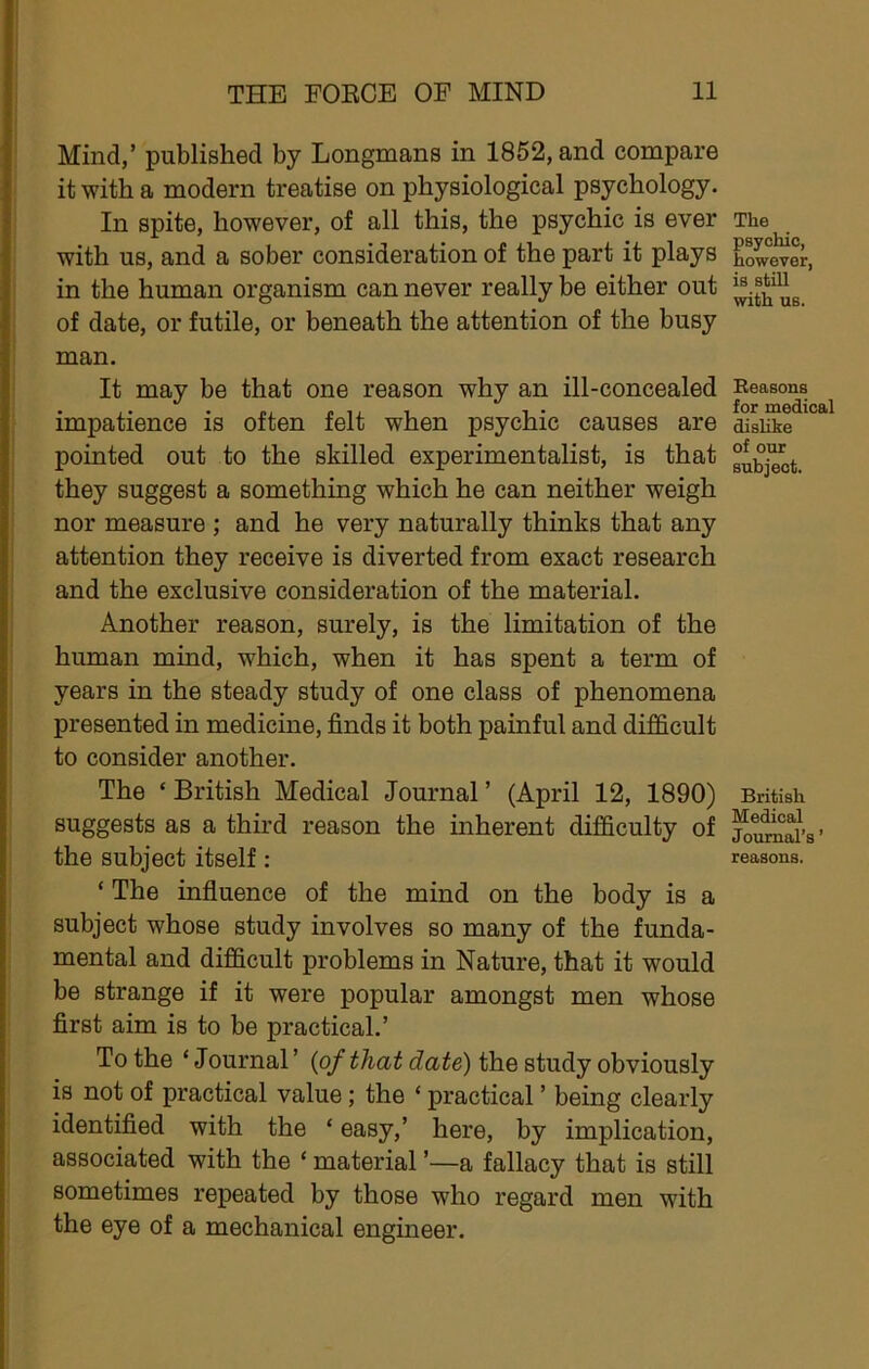 Mind,’ published by Longmans in 1852, and compare it with a modern treatise on physiological psychology. In spite, however, of all this, the psychic is ever with us, and a sober consideration of the part it plays in the human organism can never really be either out of date, or futile, or beneath the attention of the busy man. It may be that one reason why an ill-concealed impatience is often felt when psychic causes are pointed out to the skilled experimentalist, is that they suggest a something which he can neither weigh nor measure ; and he very naturally thinks that any attention they receive is diverted from exact research and the exclusive consideration of the material. Another reason, surely, is the limitation of the human mind, which, when it has spent a term of years in the steady study of one class of phenomena presented in medicine, finds it both painful and difficult to consider another. The ‘ British Medical Journal ’ (April 12, 1890) suggests as a third reason the inherent difficulty of the subject itself: ‘ The influence of the mind on the body is a subject whose study involves so many of the funda- mental and difficult problems in Nature, that it would be strange if it were popular amongst men whose first aim is to be practical.’ To the ‘ Journal ’ (of that date) the study obviously is not of practical value; the ‘ practical ’ being clearly identified with the ‘ easy,’ here, by implication, associated with the ‘ material ’—a fallacy that is still sometimes repeated by those who regard men with the eye of a mechanical engineer. The psychic, however, is still with us. Beasons for medical dislike of our subject. British Medical Journal’s ’ reasons.