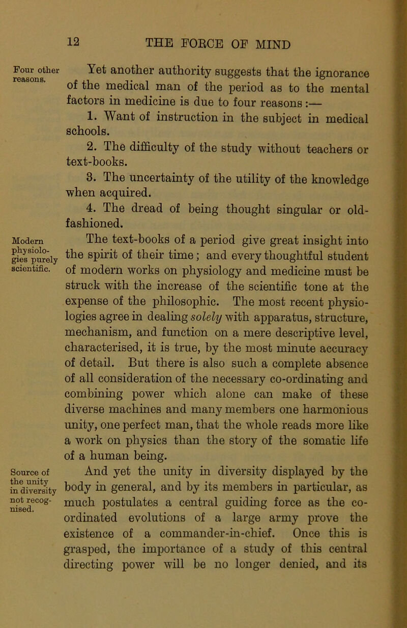 Pour other reasons. Modem physiolo- gies purely scientific. Source of the unity in diversity not recog- nised. Yet another authority suggests that the ignorance of the medical man of the period as to the mental factors in medicine is due to four reasons:— 1. Want of instruction in the subject in medical schools. 2. The difficulty of the study without teachers or text-books. 3. The uncertainty of the utility of the knowledge when acquired. 4. The dread of being thought singular or old- fashioned. The text-books of a period give great insight into the spirit of their time; and every thoughtful student of modern works on physiology and medicine must be struck with the increase of the scientific tone at the expense of the philosophic. The most recent physio- logies agree in dealing solely with apparatus, structure, mechanism, and function on a mere descriptive level, characterised, it is true, by the most minute accuracy of detail. But there is also such a complete absence of all consideration of the necessary co-ordinating and combining power which alone can make of these diverse machines and many members one harmonious unity, one perfect man, that the whole reads more like a work on physics than the story of the somatic life of a human being. And yet the unity in diversity displayed by the body in general, and by its members in particular, as much postulates a central guiding force as the co- ordinated evolutions of a large army prove the existence of a commander-in-chief. Once this is grasped, the importance of a study of this central directing power will be no longer denied, and its