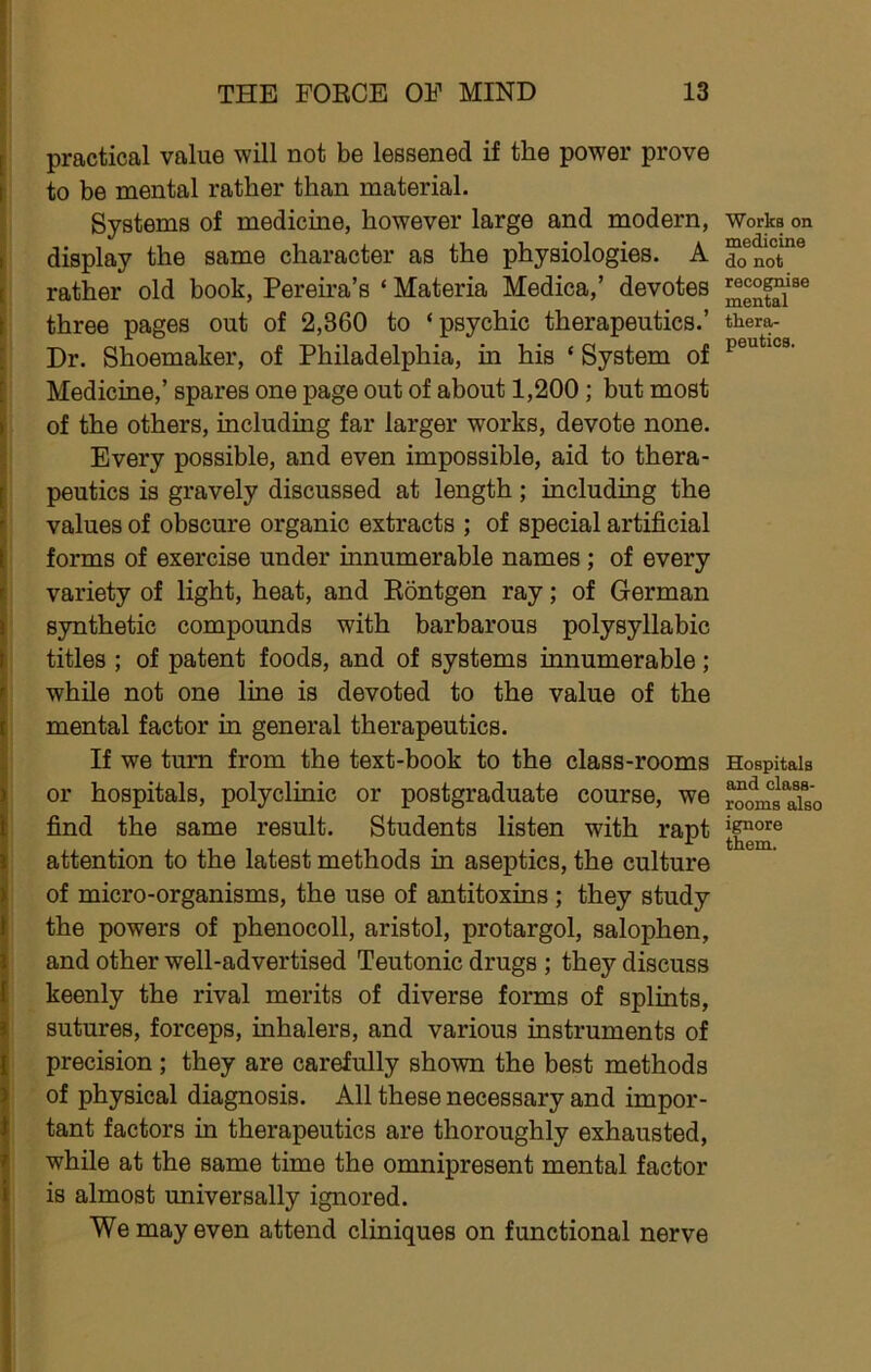 practical value will not be lessened if the power prove to be mental rather than material. Systems of medicine, however large and modern, display the same character as the physiologies. A rather old book, Pereu’a’s ‘ Materia Medica,’ devotes three pages out of 2,360 to ‘psychic therapeutics.’ Dr. Shoemaker, of Philadelphia, in his ‘ System of Medicine,’ spares one page out of about 1,200; but most of the others, including far larger works, devote none. Every possible, and even impossible, aid to thera- peutics is gravely discussed at length; including the values of obscure organic extracts ; of special artificial forms of exercise under innumerable names; of every variety of light, heat, and Kontgen ray; of German synthetic compounds with barbarous polysyllabic titles ; of patent foods, and of systems innumerable; while not one line is devoted to the value of the mental factor in general therapeutics. If we turn from the text-book to the class-rooms or hospitals, polyclinic or postgraduate course, we find the same result. Students listen with rapt attention to the latest methods in aseptics, the culture of micro-organisms, the use of antitoxins; they study the powers of phenocoll, aristol, protargol, salophen, and other well-advertised Teutonic drugs ; they discuss keenly the rival merits of diverse forms of splints, sutures, forceps, inhalers, and various instruments of precision ; they are carefully shown the best methods of physical diagnosis. All these necessary and impor- tant factors in therapeutics are thoroughly exhausted, while at the same time the omnipresent mental factor is almost universally ignored. We may even attend cliniques on functional nerve Works on medicine do not recognise mental thera- peutics. Hospitals and class- rooms also ignore them.