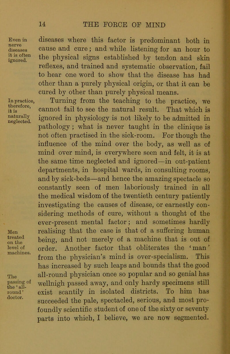 Even in nerve diseases it is often ignored. In practice, therefore, it is naturally neglected. Men treated on the level of machines. The passing of the ‘ all- round ’ doctor. diseases where this factor is predominant both in cause and cure; and while listening for an hour to the physical signs established by tendon and skin reflexes, and trained and systematic observation, fail to hear one word to show that the disease has had other than a purely physical origin, or that it can be cured by other than purely physical means. Turning from the teaching to the practice, we cannot fail to see the natural result. That which is ignored in physiology is not likely to be admitted in pathology ; what is never taught in the clinique is not often practised in the sick-room. For though the influence of the mind over the body, as well as of mind over mind, is everywhere seen and felt, it is at the same time neglected and ignored—in out-patient departments, in hospital wards, in consulting rooms, and by sick-beds—and hence the amazing spectacle so constantly seen of men laboriously trained in all the medical wisdom of the twentieth century patiently investigating the causes of disease, or earnestly con- sidering methods of cure, without a thought of the ever-present mental factor; and sometimes hardly realising that the case is that of a suffering human being, and not merely of a machine that is out of order. Another factor that obliterates the ‘ man ’ from the physician’s mind is over-specialism. This has increased by such leaps and bounds that the good all-round physician once so popular and so genial has wellnigh passed away, and only hardy specimens still exist scantily in isolated districts. To him has succeeded the pale, spectacled, serious, and most pro- foundly scientific student of one of the sixty or seventy parts into which, I believe, we are now segmented.