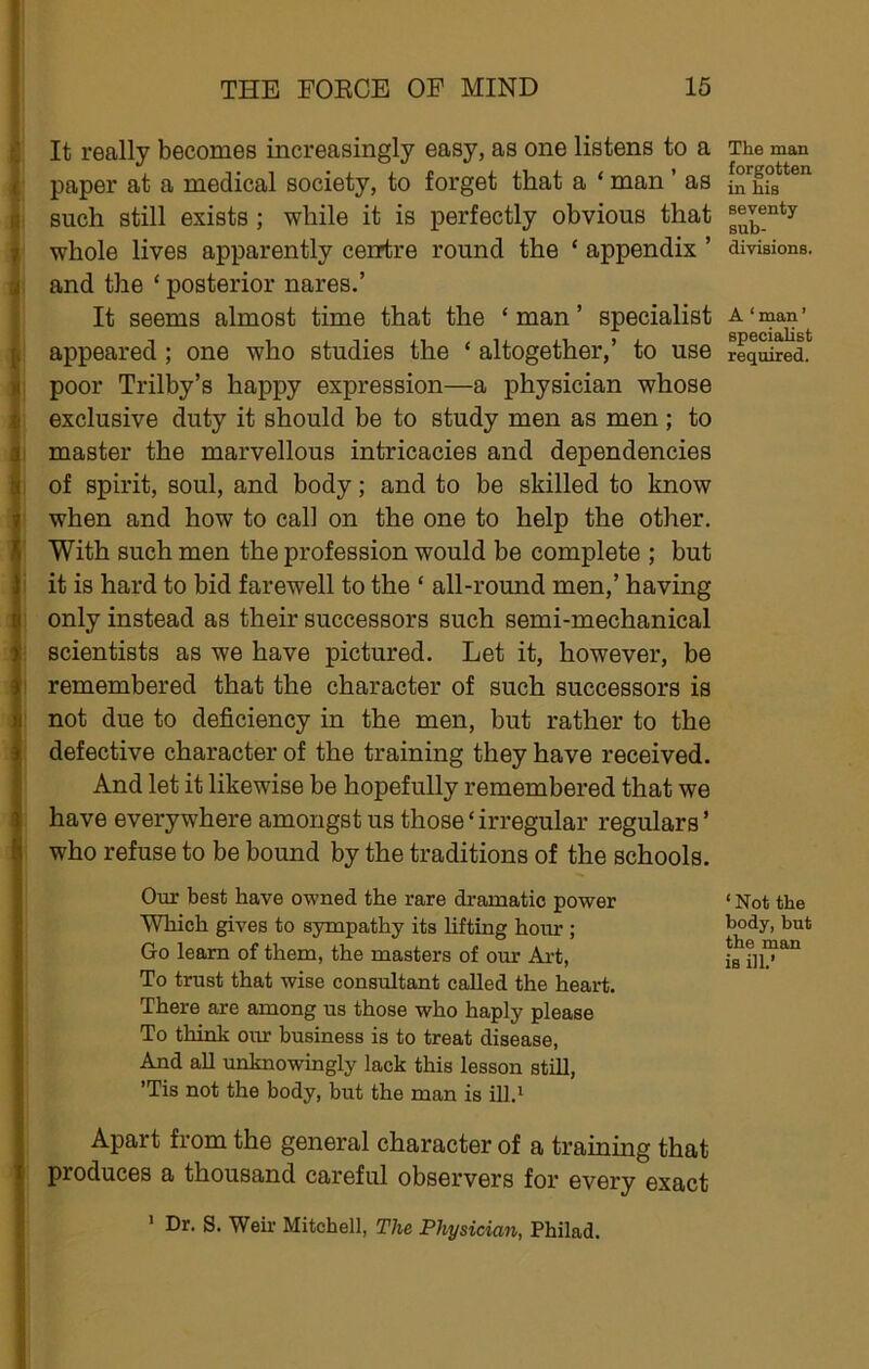 It really becomes increasingly easy, as one listens to a paper at a medical society, to forget that a ‘ man ’ as such still exists ; while it is perfectly obvious that whole lives apparently ceurtre round the ‘ appendix ’ and the ‘ posterior nares.’ It seems almost time that the ‘ man ’ specialist appeared; one who studies the ‘ altogether,’ to use poor Trilby’s happy expression—a physician whose exclusive duty it should be to study men as men; to master the marvellous intricacies and dependencies of spirit, soul, and body; and to be skilled to know when and how to cal] on the one to help the other. With such men the profession would be complete ; but it is hard to bid farewell to the ‘ all-round men,’ having only instead as their successors such semi-mechanical scientists as we have pictured. Let it, however, be remembered that the character of such successors is not due to deficiency in the men, but rather to the defective character of the training they have received. And let it likewise be hopefully remembered that we have everywhere amongst us those ‘irregular regulars ’ who refuse to be bound by the traditions of the schools. Our best have owned the rare dramatic power Which gives to sympathy its lifting hour ; Go learn of them, the masters of our Art, To trust that wise consultant called the heart. There are among us those who haply please To think our business is to treat disease, And aU unknowingly lack this lesson still, ’Tis not the body, but the man is ill.i Apart from the general character of a training that produces a thousand careful observers for every exact • Dr. s. Weir Mitchell, The Physician, Philad. The man forgotten in his seventy sub- divisions. A ‘ man ’ specialist required. ‘ Not the body, but the man is ill.’