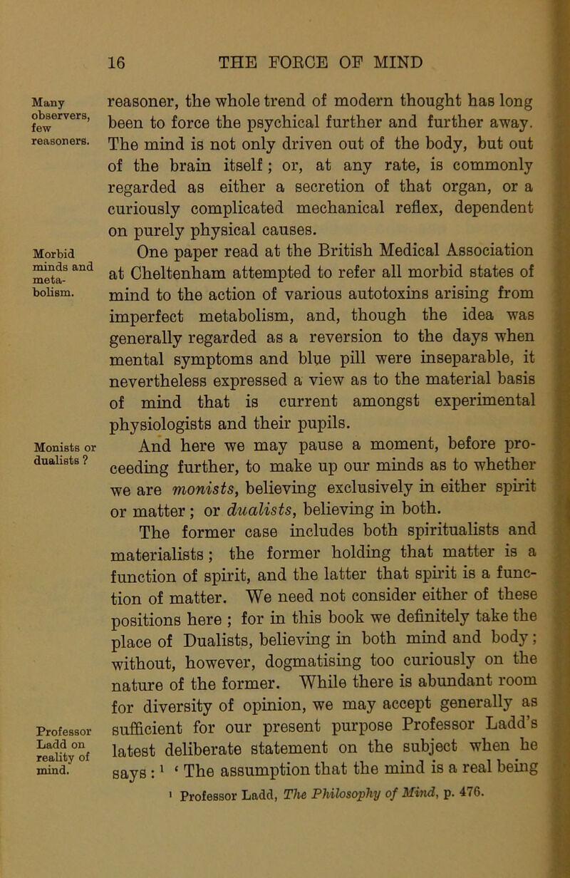 Many observers, few reasoners. Morbid minds and meta- bolism. Monists or dualists ? Professor Ladd on reality of mind. reasoner, the whole trend of modern thought has long been to force the psychical further and further away. The mind is not only driven out of the body, but out of the brain itself; or, at any rate, is commonly regarded as either a secretion of that organ, or a curiously complicated mechanical reflex, dependent on purely physical causes. One paper read at the British Medical Association at Cheltenham attempted to refer all morbid states of mind to the action of various autotoxins arising from imperfect metabolism, and, though the idea was generally regarded as a reversion to the days when mental symptoms and blue pill were inseparable, it nevertheless expressed a view as to the material basis of mind that is current amongst experimental physiologists and their pupils. And here we may pause a moment, before pro- ceeding further, to make up our minds as to whether we are monists, believing exclusively in either spirit or matter; or dualists, believing in both. The former case includes both spiritualists and materialists; the former holding that matter is a function of spirit, and the latter that spirit is a func- tion of matter. We need not consider either of these positions here ; for in this book we definitely take the place of Dualists, believing in both mind and body; without, however, dogmatising too curiously on the nature of the former. While there is abundant room for diversity of opinion, we may accept generally as sufficient for our present purpose Professor Ladd’s latest deliberate statement on the subject when he says :' ‘ The assumption that the mind is a real being ' Professor Ladd, The Philosophy of Mmd, p. 476.