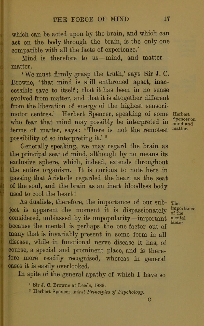 i { which can be acted upon by the brain, and which can i act on the body through the brain, is the only one compatible with all the facts of experience.’ Mind is therefore to us—mind, and matter— matter. ‘ We must firmly grasp the truth,’ says Sir J. C. Browne, ‘that mind is still enthroned apart, inac- cessible save to itself; that it has been in no sense evolved from matter, and that it is altogether different from the liberation of energy of the highest sensori- motor centres.^ Herbert Spencer, speaking of some Herbert who fear that mind may possibly be interpreted in ^a°and° terms of matter, says: ‘ There is not the remotest possibility of so interpreting it.’ ^ Generally speaking, we may regard the brain as the principal seat of mind, although by no means its I exclusive sphere, which, indeed, extends throughout i the entire organism. It is curious to note here in i passing that Aristotle regarded the heart as the seat I of the soul, and the brain as an inert bloodless body ^ used to cool the heart! As dualists, therefore, the importance of our sub- The ject is apparent the moment it is dispassionately considered, unbiassed by its unpopularity—important mental because the mental is perhaps the one factor out of many that is invariably present in some form in all disease, while in functional nerve disease it has, of course, a special and promment place, and is there- fore more readily recognised, whereas in general cases it is easily overlooked. In spite of the general apathy of which I have so ' Sir J. C. Browne at Leeds, 1889. * Herbert Spencer, First Principles of Psychology. C